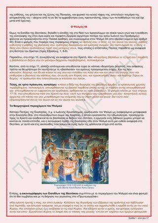 ΢εθίδα 1 από ζεθ.17
ηδξ εζεήηαξ, ημο πζηώκα ηαζ ηδξ γώκδξ ηδξ Πακαβίαξ, ηαζ θοζζηά ημο ηεκμύ ηάθμο ηδξ, απμηεθμύκ ηεηιήνζα ηδξ
ζζημνζηόηδηάξ ημο – άζπεηα από ημ ακ εα ηα αιθζζαδηήζεζ έκαξ πνμηεζηάκηδξ, θόβς ηςκ πεπμζεήζεώκ ημο ηαζ όπζ
ιεηά από ένεοκα).
Ο Φαικόο 44
΋ιςξ ηα Δζζόδζα ηδξ Θεμηόημο, δδθαδή δ είζμδόξ ηδξ ζημ Ναό ηςκ Ηενμζμθύιςκ ζε δθζηία ηνζώκ εηώκ ηαζ δ ακάεεζδ
ηδξ ακαηνμθήξ ηδξ ζημκ άβζμ ζενέα ηαζ πνμθήηδ Εαπανία (ανβόηενα παηένα ημο αβίμο Ηςάκκδ ημο Πνμδνόιμο)
θαίκεηαζ κα πνμεζημκίγμκηαζ ζηδκ Παθαζά Γζαεήηδ, ηαζ ζοβηεηνζιέκα ζημκ Φαθιό 44 (ζημ εανασηό ηείιεκμ έπεζ ανζειό
45). Δίκαζ μ ραθιόξ πμο πενζέπεζ ημοξ πενίθδιμοξ ζηίπμοξ «ο θπόνορ ζος, ο Θεόρ, ειρ ηον αιώνα ηος αιώνορ, πάβδορ
εςθύηηηορ η πάβδορ ηηρ βαζιλείαρ ζος. ηγάπηζαρ δικαιοζύνην και εμίζηζαρ ανομίαν· δια ηούηο έσπιζέ ζε, ο Θεόρ, ο
Θεόρ ζος έλαιον αγαλλιάζευρ παπά ηοςρ μεηόσοςρ ζος», ημοξ μπμίμξ μ απόζημθμξ Παύθμξ παναεέηεζ ςξ ακαθμνά
ζηδ εεόηδηα ημο Υνζζημύ (πνμξ Δαναίμοξ, 1, 8-9).
Παναηάης, ζημ ζηίπμ 10, ζοκεπίγμκηαξ κα ακαθένεηαζ ζημ Υνζζηό, θέεζ: «θςγαηέπαρ βαζιλέυν εν ηη ηιμή ζος· παπέζηη
η βαζίλιζζα εκ δεξιών ζος εν ιμαηιζμυ διασπύζυ πεπιβεβλημένη, πεποικιλμένη».
Καηόπζκ, από ημ ζηίπμ 11, αθθάγεζ απόημια ηαζ απεοεύκεηαζ ηώνα ζε ηάπμζα «εοβαηένα» (ημνίηζζ), πμο αζθαθώξ
πνέπεζ κα εεςνήζμοιε όηζ ηαοηίγεηαζ ιε ηδ «ααζίθζζζα» ημο αιέζςξ πνμδβμύιεκμο ζηίπμο. Καζ ηδξ θέεζ:
«άκοςζον, θύγαηεπ, και ίδε και κλίνον ηο οςρ ζος και επιλάθος ηος λαού ζος και ηος οίκος ηος παηπόρ ζος· και
επιθςμήζει ο βαζιλεύρ ηος κάλλοςρ ζος, όηι αςηόρ εζηι Κύπιόρ ζος, και πποζκςνήζειρ αςηυ. και θςγάηηπ Τύπος εν
δώποιρ· ηο ππόζυπόν ζος λιηανεύζοςζιν οι πλούζιοι ηος λαού».
Σέινο, ζε ηξίην πξόζωπν, θαηαιήγεη: «πάζα η δόξα ηηρ θςγαηπόρ ηος βαζιλέυρ έζυθεν, εν κποζζυηοίρ σπςζοίρ
πεπιβεβλημένη, πεποικιλμένη. απενεσθήζονηαι ηυ βαζιλεί παπθένοι οπίζυ αςηήρ, αι πληζίον αςηήρ απενεσθήζονηαί
ζοι· απενεσθήζονηαι εν εςθποζύνη και αγαλλιάζει, ασθήζονηαι ειρ ναόν βαζιλέυρ». Ο ταλμόρ κλείνει με ηοςρ ζηίσοςρ
17-18, πος απεςθύνονηαι πάλι ζηο Χπιζηό και λένε: «ανηί ηυν παηέπυν ζος εγενήθηζαν ςιοί ζος· καηαζηήζειρ αςηούρ
άπσονηαρ επί πάζαν ηην γην. μνηζθήζομαι ηος ονόμαηόρ ζος εν πάζη γενεά και γενεά· δια ηούηο λαοί
εξομολογήζονηαί ζοι ειρ ηον αιώνα και ειρ ηον αιώνα ηος αιώνορ».
Σν ζενκεηνξηθό πεξηερόκελν ηνπ Φαικνύ
Κάπμζμζ Παηένεξ ηδξ Δηηθδζίαξ, π.π. μ Ηςάκκδξ Υνοζόζημιμξ, ενιήκεοζακ ημκ Φαθιό ςξ ακαθενόιεκμ ιεηαθμνζηά
ζηδκ Δηηθδζία (δδθ. ζημ πακακενώπζκμ ζώια ημο Υνζζημύ), δ μπμία εβηαηαθείπεζ ηδκ εζδςθμθαηνία, πνμζένπεηαζ
πνμξ ημ Υνζζηό ηαζ ακαδεζηκύεηαζ ζε ααζίθζζζα εη δελζώκ ημο. Χζηόζμ, δ ενιδκεία εκόξ αζαθζημύ πςνίμο ιπμνεί κα
ηζκείηαζ ζε πμθθά επίπεδα, ηαζ δ θεζημονβζηή πνάλδ ηδξ Δηηθδζίαξ είδε ζημκ Φαθιό αοηό ιζα εοεεία ακαθμνά ζηδ
Θεμηόημ, βζ’ αοηό ηαζ ζηζξ αημθμοείεξ πμο ηεθμύκηαζ πνμξ ηζιήκ ηδξ ράθθμκηαζ ζηίπμζ από αοηόκ.
Τοισογπαθία 1318-1320 από ηο καθολικό ηηρ
Ιεπάρ Μονήρ Χιλιανδαπίος Αγίος Όποςρ
Δπίζδξ, ε εηθνλνγξάθεζε ηωλ Δηζνδίωλ ηεο Θενηόθνπ ζοιπίπηεζ ιε ημ πενζεπόιεκμ ημο Φαθιμύ ηαζ είκαζ θακενό
όηζ ημ ίδζμ ζοιααίκεζ ηαζ ιε ηδ δζήβδζδ ημο βεβμκόημξ ζημ «Πνςηεοαββέθζμ»:
«Και εγένεηο ηπιεηήρ η παιρ, και είπεν Ιυακείμ· Καλέζαηε ηαρ θςγαηέπαρ ηυν Εβπαίυν ηαρ αμιάνηοςρ και λαβέηυζαν
ανά λαμπάδα, και έζηυζαν καιόμεναι, ίνα μη ζηπαθή η παιρ ειρ ηα οπίζυ και αισμαλυηιζθή η καπδία αςηήρ εκ ηος ναού
Κςπίος. Και εποίηζαν ούηυρ έυρ ανέβηζαν εν ηυ ναώ Κςπίος. Και εδέξαηο αςηήν ο ιεπεύρ, και θιλήζαρ εςλόγηζεν
αςηήν και είπεν· Εμεγάλςνεν Κύπιορ ηο όνομά ζος εν πάζαιρ ηαιρ γενεαίρ· επί ζοι επ’ εζσάηος ηυν ημεπών θανεπώζει
 