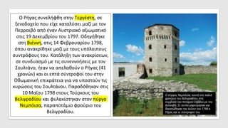 Ο Ρήγας συνελήφθη στην Τεργέστη, σε
ξενοδοχείο που είχε καταλύσει μαζί με τον
Περραιβό από έναν Αυστριακό αξιωματικό
στις 19 Δεκεμβρίου του 1797. Οδηγήθηκε
στη Βιέννη, στις 14 Φεβρουαρίου 1798,
όπου ανακρίθηκε μαζί με τους υπόλοιπους
συντρόφους του. Κατάληξη των ανακρίσεων,
σε συνδυασμό με τις συνεννοήσεις με τον
Σουλτάνο, ήταν να απελαθούν ο Ρήγας (41
χρονών) και οι επτά σύντροφοί του στην
Οθωμανική επικράτεια για να υποστούν τις
κυρώσεις του Σουλτάνου. Παραδόθηκαν στις
10 Μαΐου 1798 στους Τούρκους του
Βελιγραδίου και φυλακίστηκαν στον πύργο
Νεμπόισα, παραποτάμιο φρούριο του
Βελιγραδίου.
 