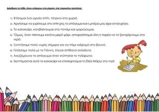 Διόρθωσε τα λάθη, όπου υπάρχουν στα ρήματα, στις παρακάτω προτάσεις:
1) Χτίσαμαι ένα ωραίο σπίτι, πέτρινο στο χωριό.
2) Αργήσαμε να γυρίσουμε στο σπίτι χτες το απόγευμα και η μητέρα μου είχαι ανησυχήσει.
3) Το καλοκαίρι, κατεβαίνουμαι στο ποτάμι και ψαρεύουμαι.
4) "Όμως, όταν πιάνουμε κανένα μικρό ψάρι, αποφασίσαμαι όλη η παρέα να το ξαναρίχνουμε στο
νερό.
5) Ξυπνήσαμε πολύ νωρίς σήμερα για να πάμε εκδρομή στο βουνό.
6) Γελάσαμε πολύ με το Γιάννη, έλεγαι απίθανα ανέκδοτα.
7) Λουζόμουνα το απόγευμα όταν xτύπησαι το τηλέφωνο.
8) Σκεπτόμασται αυτό το καλοκαίρι να επισκεφτούμαι τη Θεία Μάρω στο νησί.
 