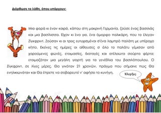 Διόρθωσε τα λάθη, όπου υπάρχουν:
Μια φορά κι έναν καιρό, κάπου στη μακρινή Γερμανία, ζούσε ένας βασιλιάς
και μια βασίλισσα. Είχαν κι ένα γιο, ένα όμορφο παλικάρη, που το έλεγαν
Ζίγκφριντ. Ζούσαν κι οι τρεις ευτυχισμένοι σ'ένα λαμπρό παλάτη με υπέροχο
κήπο. Εκείνες τις ημέρες οι αίθουσες σ όλο το παλάτυ γέμισαν από
χαρούμενες φωνές, ετοιμασίες, διαταγές και ατέλειωτα σούρτα φέρτα:
ετοιμαζόταν μια μεγάλη γιορτή για τα γενέθλια του βασιλόπουλου. Ο
Ζίγκφριντ, σε λίγες μέρες, Θα γινόταν 21 χρονών, πράγμα που σήμαινε πως Θα
ενηλικιωνόταν και Θα έπρεπε να σοβαρευτεί ν' αφήσει το κυνήγη.
 