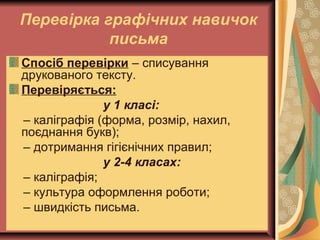 Перевірка графічних навичок
письма
Спосіб перевірки – списування
друкованого тексту.
Перевіряється:
у 1 класі:
– каліграфія (форма, розмір, нахил,
поєднання букв);
– дотримання гігієнічних правил;
у 2-4 класах:
– каліграфія;
– культура оформлення роботи;
– швидкість письма.
 