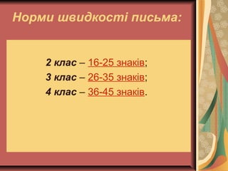 Норми швидкості письма:
2 клас – 16-25 знаків;
3 клас – 26-35 знаків;
4 клас – 36-45 знаків.
 
