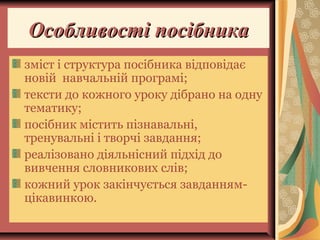 Особливості посібникаОсобливості посібника
зміст і структура посібника відповідає
новій навчальній програмі;
тексти до кожного уроку дібрано на одну
тематику;
посібник містить пізнавальні,
тренувальні і творчі завдання;
реалізовано діяльнісний підхід до
вивчення словникових слів;
кожний урок закінчується завданням-
цікавинкою.
 