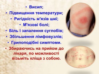• Висип;
• Підвищення температури;
• Ригідність м'язів шиї;
• М'язові болі;
• Біль і запалення суглобів;
• Збільшення лімфовузлів;
• Грипоподібні симптоми.
• Збираючись на прийом до
лікаря, по можливості
візьміть кліща з собою.
 