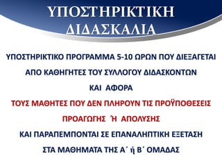 ΥΠΟΣΤΗΡΙΚΤΙΚΗ
ΔΙΔΑΣΚΑΛΙΑ
ΥΠΟΣΤΗΡΙΚΤΙΚΟ ΠΡΟΓΡΑΜΜΑ 5-10 ΩΡΩΝ ΠΟΥ ΔΙΕΞΑΓΕΤΑΙ
ΑΠΟ ΚΑΘΗΓΗΤΕΣ ΤΟΥ ΣΥΛΛΟΓΟΥ ΔΙΔΑΣΚΟΝΤΩΝ
ΚΑΙ ΑΦΟΡΑ
ΤΟΥΣ ΜΑΘΗΤΕΣ ΠΟΥ ΔΕΝ ΠΛΗΡΟΥΝ ΤΙΣ ΠΡΟΫΠΟΘΕΣΕΙΣ
ΠΡΟΑΓΩΓΗΣ Ή ΑΠΟΛΥΣΗΣ
ΚΑΙ ΠΑΡΑΠΕΜΠΟΝΤΑΙ ΣΕ ΕΠΑΝΑΛΗΠΤΙΚΗ ΕΞΕΤΑΣΗ
ΣΤΑ ΜΑΘΗΜΑΤΑ ΤΗΣ Α΄ ή Β΄ ΟΜΑΔΑΣ
 