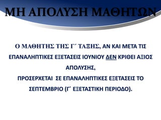 ΜΗ ΑΠΟΛΥΣΗ ΜΑΘΗΤΩΝ
Ο ΜΑΘΗΤΗΣ ΤΗΣ Γ΄ ΤΑΞΗΣ, ΑΝ ΚΑΙ ΜΕΤΑ ΤΙΣ
ΕΠΑΝΑΛΗΠΤΙΚΕΣ ΕΞΕΤΑΣΕΙΣ ΙΟΥΝΙΟΥ ΔΕΝ ΚΡΙΘΕΙ ΑΞΙΟΣ
ΑΠΟΛΥΣΗΣ,
ΠΡΟΣΕΡΧΕΤΑΙ ΣΕ ΕΠΑΝΑΛΗΠΤΙΚΕΣ ΕΞΕΤΑΣΕΙΣ ΤΟ
ΣΕΠΤΕΜΒΡΙΟ (Γ΄ ΕΞΕΤΑΣΤΙΚΗ ΠΕΡΙΟΔΟ).
 