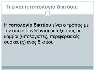 Τι είναι η τοπολογία δικτύου;
Η τοπολογία δικτύου είναι ο τρόπος µε
τον οποίο συνδέονται μεταξύ τους οι
κόμβοι (υπολογιστές, περιφερειακές
συσκευές) ενός δικτύου.
 