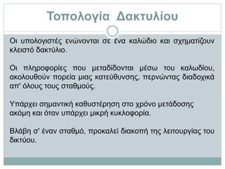 Τοπολογία Δακτυλίου
Οι υπολογιστές ενώνονται σε ένα καλώδιο και σχηματίζουν
κλειστό δακτύλιο.
Οι πληροφορίες που μεταδίδονται μέσω του καλωδίου,
ακολουθούν πορεία μιας κατεύθυνσης, περνώντας διαδοχικά
απ' όλους τους σταθμούς.
Υπάρχει σημαντική καθυστέρηση στο χρόνο μετάδοσης
ακόμη και όταν υπάρχει μικρή κυκλοφορία.
Βλάβη σ' έναν σταθμό, προκαλεί διακοπή της λειτουργίας του
δικτύου.
 