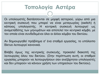 Τοπολογία Αστέρα
Οι υπολογιστές διατάσσονται σε μορφή αστεριού, γύρω από μια
κεντρική συσκευή που μπορεί να είναι μεταγωγέας (switch) ή
κάποιος υπολογιστής. Η κεντρική συσκευή λειτουργεί ως
αναμεταδότης των μηνυμάτων και αποτελεί τον κεντρικό κόμβο, με
τον οποία είναι συνδεδεμένοι όλοι οι άλλοι κόμβοι του δικτύου.
Αν δημιουργηθεί πρόβλημα σ' ένα σταθμό εργασίας, το υπόλοιπο
δίκτυο λειτουργεί κανονικά.
Βλάβη όμως της κεντρικής συσκευής, προκαλεί διακοπή της
λειτουργίας όλου του δικτύου. (Στην περίπτωση αυτή, οι σταθμοί
εργασίας μπορούν να λειτουργήσουν σαν ανεξάρτητοι υπολογιστές
και δεν μπορούν να κάνουν χρήση των υπηρεσιών του δικτύου).
 