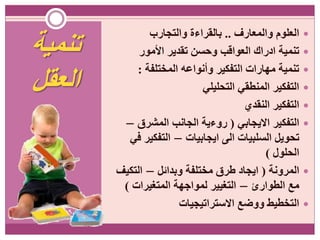 ‫تنمية‬
‫العقل‬
‫والمعارف‬ ‫العلوم‬..‫والتجارب‬ ‫بالقراءة‬
‫األمور‬ ‫تقدير‬ ‫وحسن‬ ‫العواقب‬ ‫ادراك‬ ‫تنمية‬
‫المختلفة‬ ‫وأنواعه‬ ‫التفكير‬ ‫مهارات‬ ‫تنمية‬:
‫التحليلي‬ ‫المنطقي‬ ‫التفكير‬
‫النقدي‬ ‫التفكير‬
‫االيجابي‬ ‫التفكير‬(‫المشرق‬ ‫الجانب‬ ‫روءية‬–
‫ايجابيات‬ ‫الى‬ ‫السلبيات‬ ‫تحويل‬–‫في‬ ‫التفكير‬
‫الحلول‬)
‫المرونة‬(‫وبدائل‬ ‫مختلفة‬ ‫طرق‬ ‫ايجاد‬–‫التكيف‬
‫الطوارئ‬ ‫مع‬–‫المتغيرات‬ ‫لمواجهة‬ ‫التغيير‬)
‫االستراتيجيات‬ ‫ووضع‬ ‫التخطيط‬
 