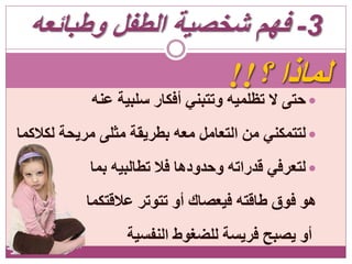 ‫؟‬ ‫لماذا‬!!
‫عنه‬ ‫سلبية‬ ‫أفكار‬ ‫وتتبني‬ ‫تظلميه‬ ‫ال‬ ‫حتى‬
‫لكالكما‬ ‫مريحة‬ ‫مثلى‬ ‫بطريقة‬ ‫معه‬ ‫التعامل‬ ‫من‬ ‫لتتمكني‬
‫بما‬ ‫تطالبيه‬ ‫فال‬ ‫وحدودها‬ ‫قدراته‬ ‫لتعرفي‬
‫عالقتكما‬ ‫تتوتر‬ ‫أو‬ ‫فيعصاك‬ ‫طاقته‬ ‫فوق‬ ‫هو‬
‫النفسية‬ ‫للضغوط‬ ‫فريسة‬ ‫يصبح‬ ‫أو‬
3-‫وطبائعه‬ ‫الطفل‬ ‫شخصية‬ ‫فهم‬
 