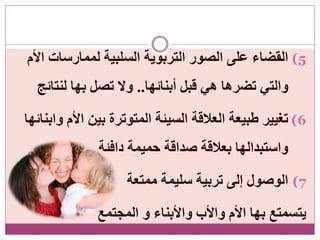 (5‫األم‬ ‫لممارسات‬ ‫السلبية‬ ‫التربوية‬ ‫الصور‬ ‫على‬ ‫القضاء‬
‫أبنائها‬ ‫قبل‬ ‫هي‬ ‫تضرها‬ ‫والتي‬..‫لنتائج‬ ‫بها‬ ‫تصل‬ ‫وال‬
(6‫وابنائها‬ ‫األم‬ ‫بين‬ ‫المتوترة‬ ‫السيئة‬ ‫العالقة‬ ‫طبيعة‬ ‫تغيير‬
‫دافئة‬ ‫حميمة‬ ‫صداقة‬ ‫بعالقة‬ ‫واستبدالها‬
(7‫ممتعة‬ ‫سليمة‬ ‫تربية‬ ‫إلى‬ ‫الوصول‬
‫المجتمع‬ ‫و‬ ‫واألبناء‬ ‫واألب‬ ‫األم‬ ‫بها‬ ‫يتسمتع‬
 