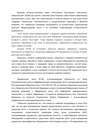 Ведущие интернет-компании через «Российскую Ассоциацию электронных
коммуникаций» (РАЭК) выступили с критикой такого подхода к ужесточению коммуникаций
пользователей в Сети. При этом представители IT-отрасли указали на ряд недостатков
«юридико- технического, технологического и концептуального характера» и обратили
внимание, что «отдельные положения законопроекта не соответствуют существующей
практике, международному опыту и не учитывает существующие технологические
возможности».
Текст закона также предусматривает и введение административных санкций для
физических и юридических лиц при отсутствии требований к организации сбора сведений,
которые в законе отсутствуют. Таким образом создается ситуация, в которой закон
выполнить невозможно и при этом за невыполнение с физических и юридических лиц
будет взиматься штраф.
Законом 97-ФЗ не установлен закрытый перечень собираемых сведений.
Фактически это может быть следующая информация: ID пользователя в системе, IP входа,
действие, дата и время.
Поскольку, согласно требованиям закона, сохранению и передаче компетентным
органам подлежит абсолютно любая информация, которой обмениваются пользователи
сети, можно было говорить о нарушении права на неприкосновенность частной жизни,
личную и семейную тайну, а также права на тайну переписки, телефонных переговоров,
почтовых, телеграфных и иных сообщений. Согласно Конституции РФ, ограничение части
упомянутых прав допускается только на основании судебного решения.
Федеральный закон 97-ФЗ, устанавливающий обязанность по сбору
пользовательских данных информационными посредниками, был в последующем раскрыт
Постановлением Правительства от 31.07.2014 № 758 «О внесении изменений в некоторые
акты Правительства Российской Федерации в связи с принятием Федерального закона «О
внесении изменений в Федеральный закон «Об информации, информационных
технологиях и о защите информации» и отдельные законодательные акты Российской
Федерации по вопросам упорядочения обмена информацией с использованием
информационно-телекоммуникационных сетей».
Указанный подзаконный акт стал одним из наиболее обсуждаемых в конце 2014
года так как ввел регулирование порядка предоставления доступа в сеть Интернет по
средствам Wi-Fi и оптического волокна. Так, согласно Постановления, идентификация
пользователя осуществляется оператором связи путем установления ФИО,
подтверждающих документом, удостоверяющих личность, а идентификация оконечного
оборудования осуществляется средствами связи оператора связи путем определения
уникального идентификатора оборудования сетей передачи данных. На юридических лиц
 