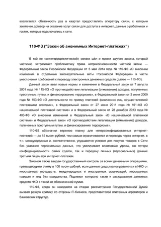возлагается обязанность раз в квартал предоставлять оператору связи, с которым
заключен договор на оказание услуг связи для доступа в интернет, данные о работниках и
гостях, которые подключались к сети.
110-ФЗ (“Закон об анонимных Интернет-платежах”)
В той же «антитеррористической» связке шёл и проект другого закона, который
частично затрагивает проблематику права неприкосновенности частной жизни —
Федеральный закон Российской Федерации от 5 мая 2014 года № 110-ФЗ «О внесении
изменений в отдельные законодательные акты Российской Федерации» в части
ужесточения требований к переводу электронных денежных средств (далее — 110-ФЗ).
Данный закон ввел новые нормы и изменения в Федеральный закон от 7 августа
2001 года № 115-ФЗ «О противодействии легализации (отмыванию) доходов, полученных
преступным путем, и финансированию терроризма», в Федеральный закон от 3 июня 2009
года № 103-ФЗ «О деятельности по приему платежей физических лиц, осуществляемой
платежными агентами», в Федеральный закон от 27 июня 2011 года № 161-ФЗ «О
национальной платежной системе» и в Федеральный закон от 28 декабря 2013 года №
403-ФЗ «О внесении изменений в Федеральный закон «О национальной платежной
системе» и Федеральный закон «О противодействии легализации (отмыванию) доходов,
полученных преступным путем, и финансированию терроризма».
110-ФЗ обозначил верхнюю планку для неперсонифицированных интернет-
платежей — до 15 тысяч рублей, тем самым ограничиваются и переводы через интернет, в
т.ч. международные и, соответственно, ухудшаются условия для покупок товаров в Сети
без указания персональных данных, что увеличивает возможные угрозы, как потери
конфиденциальности самих сделок, так и передачу личных (персональных) данных
третьим лицам при интернет-платежах.
Законом также введен государственный контроль за всеми денежными операциями,
превышающими сумму в 100 тысяч рублей, если данные средства направляются в НКО от
иностранных государств, международных и иностранных организаций, иностранных
граждан и лиц без гражданства. Подлежат контролю также и расходование денежных
средств НКО в такой же обозначенной сумме.
110-ФЗ, когда он находился на стадии рассмотрения Государственной Думой
вызвал резкую критику со стороны IT-бизнеса, представителей платежных агрегаторов и
банковских структур.
 