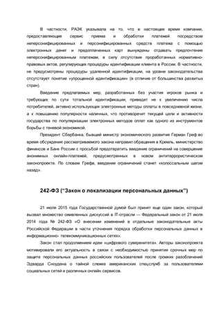 В частности, РАЭК указывала на то, что в настоящее время компании,
предоставляющие сервис приема и обработки платежей посредством
неперсонифицированных и персонифицированных средств платежа с помощью
электронных денег и предоплаченных карт вынуждены отдавать предпочтение
неперсонифицированным платежам, в силу отсутствия проработанных нормативно-
правовых актов, регулирующих процедуры идентификации клиента в России. В частности,
не предусмотрены процедуры удаленной идентификации, на уровне законодательства
отсутствует понятие «упрощенной идентификации» (в отличие от большинства развитых
стран).
Введение предлагаемых мер, разработанных без участия игроков рынка и
требующих по сути тотальной идентификации, приведет не к увеличению числа
потребителей, активно использующих электронные методы оплаты в повседневной жизни,
а к повышению популярности наличных, что противоречит текущей цели и активности
государства по популяризации электронных методов оплат как одного из инструментов
борьбы с теневой экономикой.
Президент Сбербанка, бывший министр экономического развития Герман Греф во
время обсуждения рассматриваемого закона направил обращения в Кремль, министерство
финансов и Банк России с просьбой предотвратить введение ограничений на совершение
анонимных онлайн-платежей, предусмотренных в новом антитеррористическом
законопроекте. По словам Грефа, введение ограничений станет «колоссальным шагом
назад».
242-ФЗ (“Закон о локализации персональных данных”)
21 июля 2015 года Государственной думой был принят еще один закон, который
вызвал множество оживленных дискуссий в IT-отрасли — Федеральный закон от 21 июля
2014 года № 242-ФЗ «О внесении изменений в отдельные законодательные акты
Российской Федерации в части уточнения порядка обработки персональных данных в
информационно- телекоммуникационных сетях».
Закон стал продолжением идеи «цифрового суверенитета». Авторы законопроекта
мотивировали его актуальность в связи с необходимостью принятия срочных мер по
защите персональных данных российских пользователей после громких разоблачений
Эдварда Сноудена о тайной слежке американских спецслужб за пользователями
социальных сетей и различных онлайн сервисов.
 