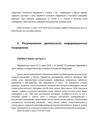 территории Российской Федерации в течение 3 лет информацию о фактах приема,
передачи, доставки и (или) обработки голосовой информации и текстовых сообщений
(увеличен срок хранения информации по 97-ФЗ) и в течение 6 месяцев также
изображения, звуки или иные сообщения пользователей услугами связи.
Закон вступает в силу с 01.07.2018. До настоящего времени подзаконные акты от
ФСБ России так и не представлены.
3. Регулирование деятельности информационных
посредников
244-ФЗ (“Налог на Гугл”)
Федеральный закон от 3 июля 2016 г. N 244-ФЗ "О внесении изменений в
части первую и вторую Налогового кодекса Российской Федерации"
Целью закона провозглашено обеспечение равных условий ведения деятельности»
интернет-компаниями в России. Предметом регулирования является обложение НДС
онлайн услуг организаторов распространения информации (владельцев мобильных
приложений и веб-сервисов), вне зависимости от места их нахождения, которые
реализует указанные услуги российским пользователям интернета.Облагаемые налогом
онлайн услуги включают: программы для ПК, игры, музыку, базы данных, CRM, поисковые
сервисы, сервисы статистики, рекламные услуги, домены, услуги хостинга, книги, видео,
изображения и др.. При этом, иностранным компаниям потребуется встать на учет в
налоговой службе и платить налог с помощью электронного взаимодействия с
российскими налоговиками, предоставляя на постоянной основе реестры. Реестр должен
направляться иностранной компанией через личный кабинет налогоплательщика и
подписываться усиленной неквалифицированной электронной подписью. В реестр должна
будет показываться по отдельности каждая услуга, оказанная иностранной организацией.
Закон вступает в силу с 01.01.2017 года.
 