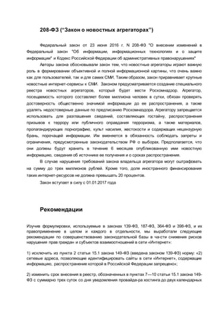 208-ФЗ (“Закон о новостных агрегаторах”)
Федеральный закон от 23 июня 2016 г. N 208-ФЗ "О внесении изменений в
Федеральный закон "Об информации, информационных технологиях и о защите
информации" и Кодекс Российской Федерации об административных правонарушениях"
Авторы закона обосновывали закон тем, что новостные агрегаторы играют важную
роль в формировании объективной и полной информационной картины, что очень важно
как для пользователей, так и для самих СМИ. Таким образом, закон приравнивает крупные
новостные интернет-сервисы к СМИ. Законом предусматривается создание специального
реестра новостных агрегаторов, который будет вести Роскомнадзор. Агрегатор,
посещаемость которого составляет более миллиона человек в сутки, обязан проверять
достоверность общественно значимой информации до ее распространения, а также
удалять недостоверные данные по предписанию Роскомназдора. Агрегатору запрещается
использовать для разглашения сведений, составляющих гостайну, распространения
призывов к террору или публичного оправдания терроризма, а также материалов,
пропагандирующих порнографию, культ насилия, жестокости и содержащих нецензурную
брань, порочащей информации. Им вменяется в обязанность соблюдать запреты и
ограничения, предусмотренные законодательством РФ о выборах. Предполагается, что
они должны будут хранить в течение 6 месяцев опубликованную ими новостную
информацию, сведения об источнике ее получения и о сроках распространения.
В случае нарушения требований закона владельца агрегатора могут оштрафовать
на сумму до трех миллионов рублей. Кроме того, доля иностранного финансирования
таких интернет-ресурсов не должна превышать 20 процентов.
Закон вступает в силу с 01.01.2017 года
Рекомендации
Изучив формулировки, используемые в законах 139-ФЗ, 187-ФЗ, 364-ФЗ и 398-ФЗ, и их
правоприменение в целом и каждого в отдельности, мы выработали следующие
рекомендации по совершенствованию законодательной базы в ча­сти снижения рисков
нарушения прав граждан и субъектов взаимоотношений в сети «Интернет»:
1) исключить из пункта 2 статьи 15.1 закона 149-ФЗ (введена законом 139-ФЗ) норму: «2)
сетевые адреса, позволяющие идентифицировать сайты в сети «Интернет», содержащие
информацию, распространение которой в Российской Федерации запрещено»;
2) изменить срок внесения в реестр, обозначенных в пунктах 7—10 статьи 15.1 закона 149-
ФЗ с суммарно трех суток со дня уведомления провайде­ра хостинга до двух календарных
 