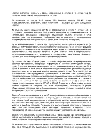 недель; аналогично изменить и сроки, обозначенные в пунктах 3—7 статьи 15.2 (в
редакции закона 364-ФЗ, вве­дена законом 187-ФЗ);
3) исключить из пунктов 2—6 статьи 15.3 (введена законом 398-ФЗ) слова
«незамедлительно», обозначить сроки исполнения — суммарно до двух календарных
недель;
4) отменить норму, введенную 364-ФЗ и содержащуюся в пункте 1 статьи 15.6, о
постоянном ограничении «доступа к сайту в сети «Интернет», на котором неоднократно и
неправомерно размещалась информация, со­держащая объекты авторских и (или)
смежных прав, или информация, необходимая для их получения с использованием
информационно-теле­коммуникационных сетей, в том числе сети «Интернет»;
5) во исполнение пункта 7 статьи 144.1 Гражданского процессуального кодек­са РФ (в
редакции 364-ФЗ) реализовать механизм автоматического исклю­чения интернет-ресурсов
из реестра запрещенных сайтов, включенных в него в рамках принятия предварительных
обеспечительных мер защи­ты авторских и (или) смежных прав в информационно-
телекоммуника­ционных сетях, в том числе в сети «Интернет», по истечении 15-дневного
срока со дня вынесения судом соответствующего определения;
6) создать систему общедоступных постоянно актуализируемых интероперабельных
реестров произведений, содержащхй информацию о названии произведения, авторе,
правообладателе, исключительных правах распространения контента на территории РФ и
сроке их действий и иных данных, позволяющих идентифицировать реального владельца
авторских прав на тот или иной контент; ведение реестра должно быть закреплено за
компетентными саморегулируемыми организациями, а внесение в него данных должно
производиться после проверки соответствующей документации; нали­чие такого открытого
реестра необходимо для исключения злоупотреблений при возможности оспаривать
легальность размещения того или иного контента (или ссылок на него) в интерне­те в
рамках правоприменения законов 187-ФЗ и 364-ФЗ. В реестре в обязательном порядке
должны содержаться сведения обо всех произведениях, перешедших в режим
общественного достояния или опубликованных на условиях открытых лицензий, а также
информация о сиротских произведениях.
7) разработать подзаконные акты и выработать судами высших инстан­ций разъяснения о
порядке привлечения заинтересованных лиц в су­дебные процессы (в качестве ответчика
или третьего лица), иницииро­ванные с целью запрета распространения информации на
том или ином интернет-ресурсе, чтобы допустить администраторов и владельцев сай­тов к
участию в судебном процессе. Установить суд исключительной подсудности (например
Мосгорсуд) для рассмотрения исков прокуроров, подаваемых в порядке особого
производства, об ограничении доступа к сайтам в защиту неопределенного круга лиц.
8) исключить возможность внесения сотрудниками Роскомнадзора в ре­естр запрещенных
сайтов после обработки судебных решений ведомст­вом указателей страниц, доменов и
сетевых адресов, которых судебные решения не содержат;
9) возложить на государственные органы обязанность публиковать с пери­одичностью
один раз в полгода отчеты о деятельности в рамках право­применения законодательства,
 