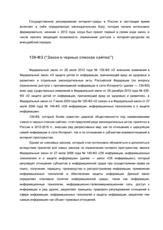 Государственное регулирование интернет-среды в России в настоящее время
включает в себя определенную законодательную базу, которая начала интенсивно
формироваться, начиная с 2012 года, когда был принят первый в своем роде закон, в
числе прочего вводящий возможность ограничения доступа к интернет-ресурсам во
внесудебном порядке.
139-ФЗ (“Закон о черных списках сайтов”)
Федеральный закон от 28 июля 2012 года № 139-ФЗ «О внесении изменений в
Федеральный закон «О защите детей от информации, причиняющей вред их здоровью и
развитию» и отдельные законодательные акты Российской Федерации (по вопросу
ограничения доступа к противоправной информации в сети Интернет)» (далее — 139-ФЗ)
внес ряд существенных изменений в Федеральный закон от 29 декабря 2010 года № 436-
ФЗ «О защите детей от информации, причиняющей вред их здоровью и развитию», в
Федеральный закон от 7 июля 2003 года № 126-ФЗ «О связи» и в Федеральный закон от 27
июля 2006 года № 149-ФЗ «Об информации, информационных технологиях и о защите
информации».
139-ФЗ, который более известен широкой общественности под наименованием
«закон о черных списках сайтов», стал предтечей ряда законодательных актов, принятых в
России в 2012-2016 гг., внесших ряд репрессивных мер, как по отношению к циркуляции
самой информации в сети Интернет, так и по отношению к субъектам взаимоотношений в
интернет-пространстве.
Одним из ключевых законов, который стал интенсивно обновляться и дополняться
вследствие принятия всё новых законов по ограничению сетевого пространства, явился
Федеральный закон от 27 июля 2006 года № 149-ФЗ «Об информации, информационных
технологиях и о защите информации» (далее — закон «Об информации»), который
регулирует отношения субъектов в информационной среде при осуществлении права на
поиск, получение, передачу, производство и распространение информации, применении
информационных технологий и обеспечении защиты информации. Данный закон
определяет ключевые понятия информационной среды, такие как информация,
информационные технологии, информационно-телекоммуникационная сеть, доступ к
информации и ряд других; закрепляет принципы правового регулирования отношений в
сфере информации, информационных технологий и защиты информации, закрепляя тем
самым информацию как объект правовых отношений.
 