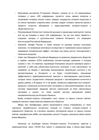 - Крупнейшая российская IT-компания «Яндекс» указала на то, что предлагаемые
поправки в закон «Об информации» касаются очень важных вопросов и
затрагивают интересы многих сторон: граждан, государства, интернет-индустрии, и
их нельзя принимать скоропостижно, поэтому следует отложить принятие закона и
провести открытое обсуждение с представителями интернет-отрасли и
общественностью.
- Популярнейший блогхостинг LiveJournal высказал в явном виде свой протест против
всё тех же поправок в закон «Об информации», так как они «могут привести к
созданию цензуры в русскоязычном сегменте Интернета, что запрещено
Конституцией Российской Федерации».
- Компания «Google Россия» в своей позиции по данному вопросу высказала
опасения, что возможные негативные последствия от применения закона превысят
ожидаемый положительный эффект, поставив под угрозу доступ пользователей к
легальным ресурсам.
- Совет при Президенте Российской Федерации по развитию гражданского общества
и правам человека (СПЧ) опубликовал соответствующее заявление, в котором
сказано о том, что перечень подлежащих блокировке ресурсов чрезмерно широк и
включает в себя ряд субъективно-оценочных категорий, а сам законопроект не
направлен на борьбу с причинами возникновения нелегального контента и его
распространения в Интернете и не будет способствовать повышению
эффективности правоприменительной практики и преследованию преступников,
которые смогут осуществлять миграцию ресурсов с противоправным контентом в
другие домены и IP-адреса. В то же время, множество добросовестных интернет-
ресурсов с легальным контентом могут пострадать от массовой блокировки, так как
система предполагает введение жёстких ограничений на базе субъективных
критериев и оценок, что также сделает русскую юрисдикцию крайне
непривлекательной для Интернет-бизнеса».
Кроме интернет-отрасли готовящийся текст закона «о черных списках сайтов»
подвергли критике и представители гражданского общества.
Между тем, бенефициары самого законопроекта только отмахивались от таких
тщательно проработанных экспертных позиций со стороны интернет-отрасли и
гражданского общества, не стесняясь называть противников закона «о черных списках
сайтов» педофильским лобби, как выразилась депутат Госдумы, инициатор самого закона
Елена Мизулина.
Несмотря на всеобщую критику Интернет-отрасли, IT-экспертов, юристов и
правозащитников, закон 139-ФЗ был принят в неизменном виде, в явном виде вводя
 