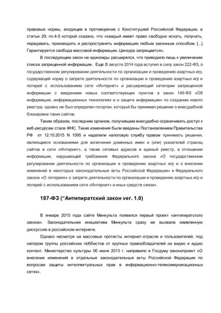 правовые нормы, входящие в противоречие с Конституцией Российской Федерации, в
статье 29, пп.4-5 которой сказано, что «каждый имеет право свободно искать, получать,
передавать, производить и распространять информацию любым законным способом. [...]
Гарантируется свобода массовой информации. Цензура запрещается».
В последующем закон не единожды расширялся, что приводило лишь к увеличению
списка запрещенной информации. Еще В августе 2014 года вступил в силу закон 222-ФЗ, о
государственном регулировании деятельности по организации и проведению азартных игр,
содержащий норму о запрете деятельности по организации и проведению азартных игр и
лотерей с использованием сети «Интернет» и расширяющий категории запрещенной
информации с введением новых соответствующих пунктов в закон 149-ФЗ «Об
информации, информационных технологиях и о защите информации» по созданию нового
реестра, однако не был определен госорган, который бы принимал решение о внесудебной
блокировке таких сайтов.
Таким образом, последним органом, получившим внесудебно ограничивать доступ к
веб-ресурсам стала ФНС. Такие изменения были введены Постановлением Правительства
РФ от 12.10.2015 N 1095 и наделили налоговую службу правом принимать решения,
являющиеся основаниями для включения доменных имен и (или) указателей страниц
сайтов в сети «Интернет», а также сетевых адресов в единый реестр, в отношении
информации, нарушающей требования Федерального закона «О государственном
регулировании деятельности по организации и проведению азартных игр и о внесении
изменений в некоторые законодательные акты Российской Федерации» и Федерального
закона «О лотереях» о запрете деятельности по организации и проведению азартных игр и
лотерей с использованием сети «Интернет» и иных средств связи».
187-ФЗ (“Антипиратский закон ver. 1.0)
В январе 2015 года сайте Минкульта появился первый проект «антипиратского
закона». Законодательная инициатива Минкульта сразу же вызвала оживленную
дискуссию в российском интернете.
Однако несмотря на массовые протесты интернет-отрасли и пользователей, под
напором группы российских лоббистов от крупных правообладателей на видео и аудио
контент, Министерство культуры 06 июня 2013 г. направило в Госдуму законопроект «О
внесении изменений в отдельные законодательные акты Российской Федерации по
вопросам защиты интеллектуальных прав в информационно-телекоммуникационных
сетях».
 