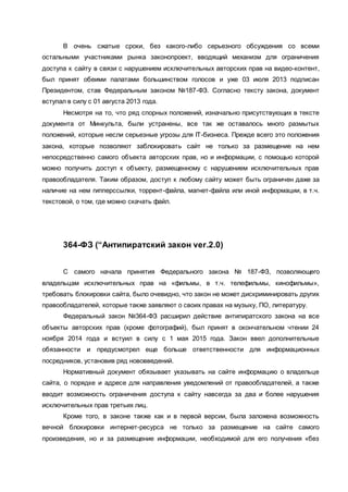 В очень сжатые сроки, без какого-либо серьезного обсуждения со всеми
остальными участниками рынка законопроект, вводящий механизм для ограничения
доступа к сайту в связи с нарушением исключительных авторских прав на видео-контент,
был принят обеими палатами большинством голосов и уже 03 июля 2013 подписан
Президентом, став Федеральным законом №187-ФЗ. Согласно тексту закона, документ
вступал в силу с 01 августа 2013 года.
Несмотря на то, что ряд спорных положений, изначально присутствующих в тексте
документа от Минкульта, были устранены, все так же оставалось много размытых
положений, которые несли серьезные угрозы для IT-бизнеса. Прежде всего это положения
закона, которые позволяют заблокировать сайт не только за размещение на нем
непосредственно самого объекта авторских прав, но и информации, с помощью которой
можно получить доступ к объекту, размещенному с нарушением исключительных прав
правообладателя. Таким образом, доступ к любому сайту может быть ограничен даже за
наличие на нем гипперссылки, торрент-файла, магнет-файла или иной информации, в т.ч.
текстовой, о том, где можно скачать файл.
364-ФЗ (“Антипиратский закон ver.2.0)
С самого начала принятия Федерального закона № 187-ФЗ, позволяющего
владельцам исключительных прав на «фильмы, в т.ч. телефильмы, кинофильмы»,
требовать блокировки сайта, было очевидно, что закон не может дискриминировать других
правообладателей, которые также заявляют о своих правах на музыку, ПО, литературу.
Федеральный закон №364-ФЗ расширил действие антипиратского закона на все
объекты авторских прав (кроме фотографий), был принят в окончательном чтении 24
ноября 2014 года и встуил в силу с 1 мая 2015 года. Закон ввел дополнительные
обязанности и предусмотрел еще больше ответственности для информационных
посредников, установив ряд нововведений.
Нормативный документ обязывает указывать на сайте информацию о владельце
сайта, о порядке и адресе для направления уведомлений от правообладателей, а также
вводит возможность ограничения доступа к сайту навсегда за два и более нарушения
исключительных прав третьих лиц.
Кроме того, в законе также как и в первой версии, была заложена возможность
вечной блокировки интернет-ресурса не только за размещение на сайте самого
произведения, но и за размещение информации, необходимой для его получения «без
 
