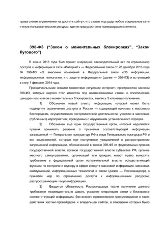 права снятия ограничения на доступ к сайту», что ставит под удар любые социальные сети
и иные пользовательские ресурсы, где не предусмотрена премодерация контента.
398-ФЗ (“Закон о моментальных блокировках”, “Закон
Лугового”)
В конце 2013 года был принят очередной законодательный акт по ограничению
доступа к информации в сети «Интернет» — Федеральный закон от 28 декабря 2013 года
№ 398-ФЗ «О внесении изменений в Федеральный закон «Об информации,
информационных технологиях и о защите информации»» (далее — 398-ФЗ) и вступивший
в силу 1 февраля 2014 года.
Принципиальными новыми моментами регуляции интернет- пространства законом
398-ФЗ, который широко стал известен под наименованиями «закон о политической
цензуре» или «закон о моментальных блокировках», явились 3 ключевых положения:
1) Обозначен новый спектр информации, который может быть
подвергнут ограничению доступа в России — содержащей призывы к массовым
беспорядкам, осуществлению экстремистской деятельности, участию в массовых
(публичных) мероприятиях, проводимых с нарушением установленного порядка.
2) Обозначен ещё один государственный орган, который наделяется
правом принимать решение о признании соответствующей информации
запрещенной — Генеральная прокуратура РФ в лице Генерального прокурора РФ и
его заместителей, которые при поступлении уведомлений о распространении
запрещенной информации, обозначенной в законе 398-ФЗ от федеральных органов
государственной власти, органов государственной власти субъектов РФ, органов
местного самоуправления, организаций или граждан, имеют право выносить
требование в федеральный орган исполнительной власти, осуществляющий
функции по контролю и надзору в сфере средств массовой информации, массовых
коммуникаций, информационных технологий и связи (далее — Роскомнадзор), о
принятии мер по ограничению доступа к информационным ресурсам,
распространяющим такую информацию.
3) Вводится обязанность Роскомнадзора после получения данного
требования незамедлительно давать указание операторам связи о блокировке
соответствующей информации, без всякого превентивного предупреждения о таких
действиях хостинг-провайдеров и владельцев сайтов, в отношении которых было
 