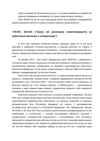принято решение об ограничении доступа, т.е. не давая временного интервала для
удаления запрещенных материалов со стороны самих интернет-ресурсов.
Закон 398-ФЗ так же как и все предыдущие законы был подвергнут справедливой и
аргументированной критике со стороны интернет-отрасли и общественности.
179-ФЗ, 433-ФЗ (“Закон об уголовной ответственности за
публичные призывы к сепаратизму”)
В 2013 году появилось множество законов, вводящих запрет на те или иные
действий в глобальном Интернет-пространстве, а военные действия на Украине и
фактическое отсоединение Крымской Республики с последующим присоединением ее к
России, побудили российскую власть принять ряд законов, ужесточающих высказывания в
сети.
20 декабря 2013 г. был принят Федеральный закон №433-ФЗ о добавлении в
Уголовный кодекс России специального состава преступления за «публичные призывы к к
осуществлению действий, направленных на нарушение территориальной целостности
Российской Федерации». Те же деяния осуществляемые с помощью СМИ или Интернета
образуют квалифицирующий состав преступления.
Летом 2014 года, авторы закона посчитали, что новая уголовная ответственность за
призывы к сепаратизму слишком мягкая. Очередным федеральным законом № 274-ФЗ,
вступившим в силу с 02 августа 2014 г., было установлено более строгое наказание – за
обычные призывы до 4 лет лишения свободы, в СМИ/Интернете — дополнительное
наказание в виде лишения права занимать определенную должность либо заниматься
определенной деятельностью на срок до 3 лет.
Ужесточая уголовную ответственность за распространение информации, 25 июня
2014 года Государственная дума в третьем окончательном чтении приняла также и ранее
представленный Правительством законопроект «О внесении изменений в отдельные
законодательные акты Российской Федерации (по вопросу о противодействии
экстремистской деятельности в Российской Федерации). Так, Федеральным законом
№179-ФЗ от 28 июня 2014 был установлен дополнительный квалифицированный состав
преступления, в соответствии с которым высказывание публичных призывов к
осуществлению экстремистской деятельности с использованием сети «Интернет»
наказывается принудительными работами на срок до пяти лет с лишением права занимать
определенные должности или заниматься определенной деятельностью на срок до трех
лет или без такового либо лишением свободы на срок до пяти лет с лишением права
 