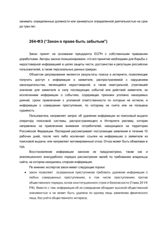 занимать определенные должности или заниматься определенной деятельностью на срок
до трех лет.
264-ФЗ (“Закон о праве быть забытым”)
Закон принят на основании прецедента ЕСПЧ с собственными правовыми
доработками. Авторы закона позиционировали, что его принятие необходимо для борьбы с
недостоверной информацией в целях защиты чести, достоинства и репутации российских
пользователей, а также персональных данных граждан.
Объектом регулирования являются результаты поиска в интернете, позволяющие
получить доступ к информации о заявителе, распространяемой с нарушением
законодательства, являющейся недостоверной, а также неактуальной, утратившей
значение для заявителя в силу последующих событий или действий заявителя, за
исключением информации о событиях, содержащих признаки уголовно наказуемых
деяний, сроки привлечения к уголовной ответственности по которым не истекли, и
информации о совершении преступления, по которому не снята или не погашена
судимость
Пользователь направляет запрос об удалении информации из поисковый выдачи
оператору поисковой системы, распространяющего в Интернете рекламу, которая
направлена на привлечение внимания потребителей, находящихся на территории
Российской Федерации. Последний рассматривает поступающие заявления в течение 10
рабочих дней, после чего либо исключает ссылки на информацию о заявителе из
поисковой выдачи, или направляет мотивированный отказ. Отказ может быть обжалован в
суд.
Восстановление информации законом не предусмотрено, также как и
апелляционного внесудебного порядка рассмотрения жалоб по требованию владельца
сайта, на котором находилась спорная информация.
По мнению экспертов закон имеет следующие пороки:
● закон позволяет осужденным преступникам требовать удаления информации о
любых совершенных преступлениях, в том числе преступлениях против
общественного порядка, основ конституционного строя и безопасности (Глава 29 УК
РФ). Вместе с тем, информация об их совершении обладает высокой общественной
значимостью и не может быть удалена по одному лишь заявлению физического
лица, без учёта общественного интереса;
 