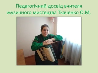 Педагогічний досвід вчителя
музичного мистецтва Ткаченко О.М.
 