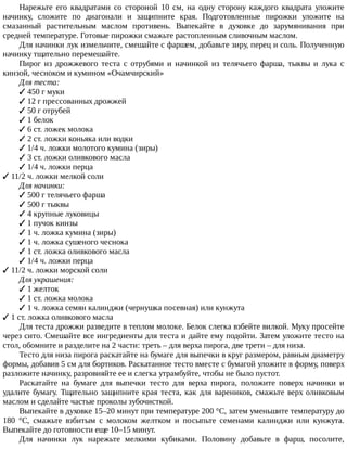 Нарежьте	 его	 квадратами	 со	 стороной	 10	 см,	 на	 одну	 сторону	 каждого	 квадрата	 уложите
начинку,	 сложите	 по	 диагонали	 и	 защипните	 края.	 Подготовленные	 пирожки	 уложите	 на
смазанный	 растительным	 маслом	 противень.	 Выпекайте	 в	 духовке	 до	 зарумянивания	 при
средней	температуре.	Готовые	пирожки	смажьте	растопленным	сливочным	маслом.
Для	начинки	лук	измельчите,	смешайте	с	фаршем,	добавьте	зиру,	перец	и	соль.	Полученную
начинку	тщательно	перемешайте.
Пирог	 из	 дрожжевого	 теста	 с	 отрубями	 и	 начинкой	 из	 телячьего	 фарша,	 тыквы	 и	 лука	 с
кинзой,	чесноком	и	кумином	«Очамчирский»
Для	теста:
✓	450	г	муки
✓	12	г	прессованных	дрожжей
✓	50	г	отрубей
✓	1	белок
✓	6	ст.	ложек	молока
✓	2	ст.	ложки	коньяка	или	водки
✓	1/4	ч.	ложки	молотого	кумина	(зиры)
✓	3	ст.	ложки	оливкового	масла
✓	1/4	ч.	ложки	перца
✓	11/2	ч.	ложки	мелкой	соли
Для	начинки:
✓	500	г	телячьего	фарша
✓	500	г	тыквы
✓	4	крупные	луковицы
✓	1	пучок	кинзы
✓	1	ч.	ложка	кумина	(зиры)
✓	1	ч.	ложка	сушеного	чеснока
✓	1	ст.	ложка	оливкового	масла
✓	1/4	ч.	ложки	перца
✓	11/2	ч.	ложки	морской	соли
Для	украшения:
✓	1	желток
✓	1	ст.	ложка	молока
✓	1	ч.	ложка	семян	калинджи	(чернушка	посевная)	или	кунжута
✓	1	ст.	ложка	оливкового	масла
Для	теста	дрожжи	разведите	в	теплом	молоке.	Белок	слегка	взбейте	вилкой.	Муку	просейте
через	сито.	Смешайте	все	ингредиенты	для	теста	и	дайте	ему	подойти.	Затем	уложите	тесто	на
стол,	обомните	и	разделите	на	2	части:	треть	–	для	верха	пирога,	две	трети	–	для	низа.
Тесто	для	низа	пирога	раскатайте	на	бумаге	для	выпечки	в	круг	размером,	равным	диаметру
формы,	добавив	5	см	для	бортиков.	Раскатанное	тесто	вместе	с	бумагой	уложите	в	форму,	поверх
разложите	начинку,	разровняйте	ее	и	слегка	утрамбуйте,	чтобы	не	было	пустот.
Раскатайте	 на	 бумаге	 для	 выпечки	 тесто	 для	 верха	 пирога,	 положите	 поверх	 начинки	 и
удалите	бумагу.	Тщательно	защипните	края	теста,	как	для	вареников,	смажьте	верх	оливковым
маслом	и	сделайте	частые	проколы	зубочисткой.
Выпекайте	в	духовке	15–20	минут	при	температуре	200	°C,	затем	уменьшите	температуру	до
180	 °C,	 смажьте	 взбитым	 с	 молоком	 желтком	 и	 посыпьте	 семенами	 калинджи	 или	 кунжута.
Выпекайте	до	готовности	еще	10–15	минут.
Для	 начинки	 лук	 нарежьте	 мелкими	 кубиками.	 Половину	 добавьте	 в	 фарш,	 посолите,
 