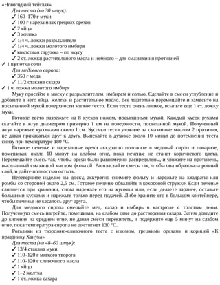 «Новогодний	тейглах»
Для	теста	(на	30	штук):
✓	160–170	г	муки
✓	100	г	нарезанных	грецких	орехов
✓	2	яйца
✓	3	желтка
✓	1/4	ч.	ложки	разрыхлителя
✓	1/4	ч.	ложки	молотого	имбиря
✓	кокосовая	стружка	–	по	вкусу
✓	2	ст.	ложки	растительного	масла	и	немного	–	для	смазывания	противней
✓	1	щепотка	соли
Для	медового	сиропа:
✓	350	г	меда
✓	11/2	стакана	сахара
✓	1	ч.	ложка	молотого	имбиря
Муку	просейте	в	миску	с	разрыхлителем,	имбирем	и	солью.	Сделайте	в	смеси	углубление	и
добавьте	в	него	яйца,	желтки	и	растительное	масло.	Все	тщательно	перемешайте	и	замесите	на
посыпанной	мукой	поверхности	мягкое	тесто.	Если	тесто	очень	липкое,	всыпьте	еще	1	ст.	ложку
муки.
Готовое	 тесто	 разрежьте	 на	 8	 кусков	 ножом,	 посыпанным	 мукой.	 Каждый	 кусок	 руками
скатайте	 в	 жгут	 диаметром	 примерно	 1	 см	 на	 поверхности,	 посыпанной	 мукой.	 Полученный
жгут	нарежьте	кусочками	около	1	см.	Кусочки	теста	уложите	на	смазанные	маслом	2	противня,
не	давая	прикасаться	друг	к	другу.	Выпекайте	в	духовке	около	10	минут	до	потемнения	теста
снизу	при	температуре	180	°C.
Готовое	 печенье	 и	 нарезанные	 орехи	 аккуратно	 положите	 в	 медовый	 сироп	 и	 поварите,
помешивая,	 около	 10	 минут	 на	 слабом	 огне,	 пока	 печенье	 не	 станет	 коричневого	 цвета.
Перемешайте	смесь	так,	чтобы	орехи	были	равномерно	распределены,	и	уложите	на	противень,
выстланный	смазанной	маслом	фольгой.	Распластайте	смесь	так,	чтобы	она	образовала	ровный
слой,	и	дайте	полностью	остыть.
Переверните	 изделие	 на	 доску,	 аккуратно	 снимите	 фольгу	 и	 нарежьте	 на	 квадраты	 или
ромбы	со	стороной	около	2,5	см.	Готовое	печенье	обваляйте	в	кокосовой	стружке.	Если	печенье
слипнется	 при	 хранении,	 снова	 нарежьте	 его	 на	 кусочки	 или,	 если	 делаете	 заранее,	 оставьте
большими	кусками	и	нарежьте	только	перед	подачей.	Либо	храните	его	в	большом	контейнере,
чтобы	печенье	не	касалось	друг	друга.
Для	 медового	 сиропа	 смешайте	 мед,	 сахар	 и	 имбирь	 в	 кастрюле	 с	 толстым	 дном.
Полученную	смесь	нагрейте,	помешивая,	на	слабом	огне	до	растворения	сахара.	Затем	доведите
до	кипения	на	среднем	огне,	не	давая	смеси	перекипеть,	и	подержите	еще	5	минут	на	слабом
огне,	пока	температура	сиропа	не	достигнет	130	°C.
Рогалики	 из	 творожно-сливочного	 теста	 с	 изюмом,	 грецкими	 орехами	 и	 корицей	 «К
празднику	Ханука»
Для	теста	(на	48–60	штук):
✓	13/4	стакана	муки
✓	110–120	г	мягкого	творога
✓	110–120	г	сливочного	масла
✓	1	яйцо
✓	1–2	желтка
✓	1	ст.	ложка	сахара
 