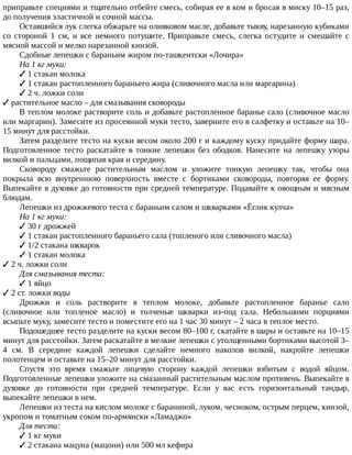 приправьте	специями	и	тщательно	отбейте	смесь,	собирая	ее	в	ком	и	бросая	в	миску	10–15	раз,
до	получения	эластичной	и	сочной	массы.
Оставшийся	лук	слегка	обжарьте	на	оливковом	масле,	добавьте	тыкву,	нарезанную	кубиками
со	 стороной	 1	 см,	 и	 все	 немного	 потушите.	 Приправьте	 смесь,	 слегка	 остудите	 и	 смешайте	 с
мясной	массой	и	мелко	нарезанной	кинзой.
Сдобные	лепешки	с	бараньим	жиром	по-ташкентски	«Лочира»
На	1	кг	муки:
✓	1	стакан	молока
✓	1	стакан	растопленного	бараньего	жира	(сливочного	масла	или	маргарина)
✓	2	ч.	ложки	соли
✓	растительное	масло	–	для	смазывания	сковороды
В	теплом	молоке	растворите	соль	и	добавьте	растопленное	баранье	сало	(сливочное	масло
или	маргарин).	Замесите	из	просеянной	муки	тесто,	заверните	его	в	салфетку	и	оставьте	на	10–
15	минут	для	расстойки.
Затем	разделите	тесто	на	куски	весом	около	200	г	и	каждому	куску	придайте	форму	шара.
Подготовленное	 тесто	 раскатайте	 в	 тонкие	 лепешки	 без	 ободков.	 Нанесите	 на	 лепешку	 узоры
вилкой	и	пальцами,	пощипав	края	и	середину.
Сковороду	 смажьте	 растительным	 маслом	 и	 уложите	 тонкую	 лепешку	 так,	 чтобы	 она
покрыла	 всю	 внутреннюю	 поверхность	 вместе	 с	 бортиками	 сковороды,	 повторяя	 ее	 форму.
Выпекайте	в	духовке	до	готовности	при	средней	температуре.	Подавайте	к	овощным	и	мясным
блюдам.
Лепешки	из	дрожжевого	теста	с	бараньим	салом	и	шкварками	«Ёглик	кулча»
На	1	кг	муки:
✓	30	г	дрожжей
✓	1	стакан	растопленного	бараньего	сала	(топленого	или	сливочного	масла)
✓	1/2	стакана	шкварок
✓	1	стакан	молока
✓	2	ч.	ложки	соли
Для	смазывания	теста:
✓	1	яйцо
✓	2	ст.	ложки	воды
Дрожжи	 и	 соль	 растворите	 в	 теплом	 молоке,	 добавьте	 растопленное	 баранье	 сало
(сливочное	 или	 топленое	 масло)	 и	 толченые	 шкварки	 из-под	 сала.	 Небольшими	 порциями
всыпьте	муку,	замесите	тесто	и	поместите	его	на	1	час	30	минут	–	2	часа	в	теплое	место.
Подошедшее	тесто	разделите	на	куски	весом	80–100	г,	скатайте	в	шары	и	оставьте	на	10–15
минут	для	расстойки.	Затем	раскатайте	в	мелкие	лепешки	с	утолщенными	бортиками	высотой	3–
4	 см.	 В	 середине	 каждой	 лепешки	 сделайте	 немного	 наколов	 вилкой,	 накройте	 лепешки
полотенцем	и	оставьте	на	15–20	минут	для	расстойки.
Спустя	 это	 время	 смажьте	 лицевую	 сторону	 каждой	 лепешки	 взбитым	 с	 водой	 яйцом.
Подготовленные	лепешки	уложите	на	смазанный	растительным	маслом	противень.	Выпекайте	в
духовке	 до	 готовности	 при	 средней	 температуре.	 Если	 у	 вас	 есть	 горизонтальный	 тандыр,
выпекайте	лепешки	в	нем.
Лепешки	из	теста	на	кислом	молоке	с	бараниной,	луком,	чесноком,	острым	перцем,	кинзой,
укропом	и	томатным	соком	по-армянски	«Ламаджо»
Для	теста:
✓	1	кг	муки
✓	2	стакана	мацуна	(мацони)	или	500	мл	кефира
 