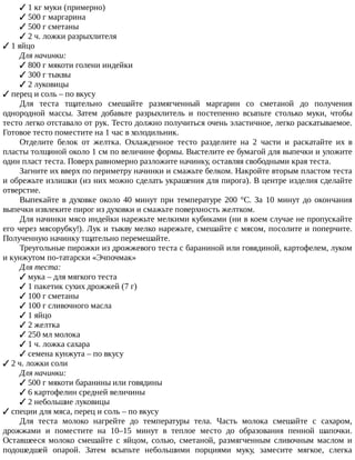 ✓	1	кг	муки	(примерно)
✓	500	г	маргарина
✓	500	г	сметаны
✓	2	ч.	ложки	разрыхлителя
✓	1	яйцо
Для	начинки:
✓	800	г	мякоти	голени	индейки
✓	300	г	тыквы
✓	2	луковицы
✓	перец	и	соль	–	по	вкусу
Для	 теста	 тщательно	 смешайте	 размягченный	 маргарин	 со	 сметаной	 до	 получения
однородной	 массы.	 Затем	 добавьте	 разрыхлитель	 и	 постепенно	 всыпьте	 столько	 муки,	 чтобы
тесто	легко	отставало	от	рук.	Тесто	должно	получиться	очень	эластичное,	легко	раскатываемое.
Готовое	тесто	поместите	на	1	час	в	холодильник.
Отделите	 белок	 от	 желтка.	 Охлажденное	 тесто	 разделите	 на	 2	 части	 и	 раскатайте	 их	 в
пласты	толщиной	около	1	см	по	величине	формы.	Выстелите	ее	бумагой	для	выпечки	и	уложите
один	пласт	теста.	Поверх	равномерно	разложите	начинку,	оставляя	свободными	края	теста.
Загните	их	вверх	по	периметру	начинки	и	смажьте	белком.	Накройте	вторым	пластом	теста
и	обрежьте	излишки	(из	них	можно	сделать	украшения	для	пирога).	В	центре	изделия	сделайте
отверстие.
Выпекайте	в	духовке	около	40	минут	при	температуре	200	°C.	За	10	минут	до	окончания
выпечки	извлеките	пирог	из	духовки	и	смажьте	поверхность	желтком.
Для	начинки	мясо	индейки	нарежьте	мелкими	кубиками	(ни	в	коем	случае	не	пропускайте
его	через	мясорубку!).	Лук	и	тыкву	мелко	нарежьте,	смешайте	с	мясом,	посолите	и	поперчите.
Полученную	начинку	тщательно	перемешайте.
Треугольные	пирожки	из	дрожжевого	теста	с	бараниной	или	говядиной,	картофелем,	луком
и	кунжутом	по-татарски	«Эчпочмак»
Для	теста:
✓	мука	–	для	мягкого	теста
✓	1	пакетик	сухих	дрожжей	(7	г)
✓	100	г	сметаны
✓	100	г	сливочного	масла
✓	1	яйцо
✓	2	желтка
✓	250	мл	молока
✓	1	ч.	ложка	сахара
✓	семена	кунжута	–	по	вкусу
✓	2	ч.	ложки	соли
Для	начинки:
✓	500	г	мякоти	баранины	или	говядины
✓	6	картофелин	средней	величины
✓	2	небольшие	луковицы
✓	специи	для	мяса,	перец	и	соль	–	по	вкусу
Для	 теста	 молоко	 нагрейте	 до	 температуры	 тела.	 Часть	 молока	 смешайте	 с	 сахаром,
дрожжами	 и	 поместите	 на	 10–15	 минут	 в	 теплое	 место	 до	 образования	 пенной	 шапочки.
Оставшееся	 молоко	 смешайте	 с	 яйцом,	 солью,	 сметаной,	 размягченным	 сливочным	 маслом	 и
подошедшей	 опарой.	 Затем	 всыпьте	 небольшими	 порциями	 муку,	 замесите	 мягкое,	 слегка
 