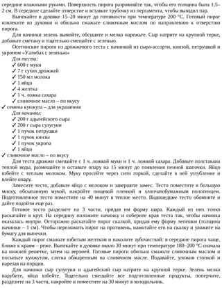 середине	влажными	руками.	Поверхность	пирога	разровняйте	так,	чтобы	его	толщина	была	1,5–
2	см.	В	середине	сделайте	отверстие	и	вставьте	трубочку	из	пергамента,	чтобы	выходил	пар.
Выпекайте	в	духовке	15–20	минут	до	готовности	при	температуре	200	°C.	Готовый	пирог
извлеките	 из	 духовки	 и	 обильно	 смажьте	 сливочным	 маслом	 по	 направлению	 к	 отверстию
пирога.
Для	начинки	зелень	вымойте,	обсушите	и	мелко	нарежьте.	Сыр	натрите	на	крупной	терке,
добавьте	сметану	и	тщательно	смешайте	с	зеленью.
Осетинские	пироги	из	дрожжевого	теста	с	начинкой	из	сыра-ассорти,	кинзой,	петрушкой	и
укропом	«Уалибах	с	зеленью»
Для	теста:
✓	600	г	муки
✓	7	г	сухих	дрожжей
✓	150	мл	молока
✓	1	яйцо
✓	4	желтка
✓	1	ч.	ложка	сахара
✓	сливочнoe	масло	–	по	вкусу
✓	семена	кунжута	–	для	украшения
Для	начинки:
✓	200	г	aдыгейского	сыра
✓	200	г	сыра	сулугуни
✓	1	пучок	петрушки
✓	1	пучок	кинзы
✓	1	пучок	укропа
✓	1	яйцо
✓	сливочнoe	масло	–	по	вкусу
Для	теста	дрожжи	смешайте	с	1	ч.	ложкой	муки	и	1	ч.	ложкой	сахара.	Добавьте	полстакана
теплой	 воды,	 размешайте	 и	 оставьте	 опару	 на	 15	 минут	 до	 появления	 пенной	 шапочки.	 Яйцо
взбейте	 с	 теплым	 молоком.	 Муку	 просейте	 через	 сито	 горкой,	 сделайте	 в	 ней	 углубление	 и
влейте	опару.
Замесите	тесто,	добавьте	яйцо	с	молоком	и	завершите	замес.	Тесто	поместите	в	большую
миску,	 обсыпанную	 мукой,	 накройте	 пищевой	 пленкой	 и	 хлопчатобумажным	 полотенцем.
Подготовленное	тесто	поместите	на	40	минут	в	теплое	место.	Подошедшее	тесто	обомните	и
дайте	подойти	еще	раз.
Готовое	 тесто	 разделите	 на	 3	 части,	 придав	 им	 форму	 шара.	 Каждый	 из	 них	 тонко
раскатайте	 в	 круг.	 На	 середину	 положите	 начинку	 и	 соберите	 края	 теста	 так,	 чтобы	 начинка
оказалась	внутри.	Осторожно	раскатайте	пирог	скалкой,	придав	ему	форму	лепешки	(толщина
начинки	–	1	см).	Чтобы	переложить	пирог	на	противень,	намотайте	его	на	скалку	и	уложите	на
бумагу	для	выпечки.
Каждый	пирог	смажьте	взбитым	желтком	и	наколите	зубочисткой:	в	середине	пирога	чаще,
ближе	к	краям	–	реже.	Выпекайте	в	духовке	около	30	минут	при	температуре	180–200	°C	сначала
на	нижней	решетке,	затем	на	верхней.	Готовые	пироги	обильно	смажьте	сливочным	маслом	и
посыпьте	 кунжутом,	 слегка	 обжаренным	 на	 сливочном	 масле.	 Подавайте,	 уложив	 стопкой	 и
нарезав	на	порции.
Для	 начинки	 сыр	 сулугуни	 и	 адыгейский	 сыр	 натрите	 на	 крупной	 терке.	 Зелень	 мелко
нарубите,	 яйцо	 взбейте.	 Тщательно	 смешайте	 все	 подготовленные	 продукты,	 поперчите,
разделите	на	3	части,	накройте	и	поместите	на	30	минут	в	холодильник.
 