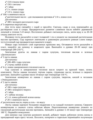 ✓	13/4	стакана	муки
✓	150	г	сметаны
✓	1	яйцо
✓	2	ч.	ложки	сахара
✓	1/4	ч.	ложки	соды
✓	100	г	сливочного	масла
✓	растительное	масло	–	для	смазывания	противня	✓	1/4	ч.	ложки	соли
Для	начинки:
✓	300	г	молодого	рассольного	сыра
✓	5	сваренных	вкрутую	яиц
Для	 теста	 муку	 смешайте	 с	 содой	 и	 просейте.	 Сметану,	 сахар	 и	 соль	 перемешайте	 до
растворения	 соли	 и	 сахара.	 Предварительно	 размятое	 сливочное	 масло	 взбейте	 деревянной
лопаткой	в	течение	5–8	минут.	Постепенно	добавьте	сметанную	смесь,	затем	муку	и	за	20–30
секунд	замесите	тесто.
Половину	теста	раскатайте	в	пласт	толщиной	1	см	и	уложите	на	смазанный	растительным
маслом	 противень.	 Сыр	 нарежьте	 ломтиками	 и	 равномерно	 разложите	 ровным	 слоем	 поверх
теста	(соленый	сыр	предварительно	вымочите	в	воде).
Поверх	 сыра	 положите	 слой	 нарезанных	 кружками	 яиц.	 Оставшееся	 тесто	 раскатайте	 в
пласт,	 накройте	 им	 начинку	 и	 защипните	 края.	 Выпекайте	 в	 духовке	 20–30	 минут	 при
температуре	200–210	°C.
Запеченные	 рулеты	 из	 лаваша	 с	 сыром	 сулугуни,	 топленым	 маслом	 и	 зеленью
«Дилижанские»
✓	3	листа	лаваша
Для	начинки:
✓	300–400	г	сыра	сулугуни
✓	2	пучка	любой	зелени
✓	4	ст.	ложки	замороженного	топленого	масла
Сыр	 сулугуни	 и	 замороженное	 топленое	 масло	 натрите	 на	 крупной	 терке,	 зелень
измельчите.	 Листы	 лаваша	 посыпьте	 тертым	 сыром,	 стружками	 масла,	 зеленью	 и	 сверните
рулетами.	Запекайте	в	духовке	около	10	минут	при	температуре	150	°C.
Запеченные	 конвертики	 из	 лаваша	 с	 сыром	 сулугуни,	 творогом,	 кинзой	 и	 чесноком
«Эчмиадзинские»
✓	2	листа	лаваша
Для	начинки:
✓	100	г	сыра	сулугуни
✓	100	г	нежирного	творога
✓	1	яйцо
✓	1	зубчик	чеснока
✓	1	ст.	ложка	рубленой	зелени	кинзы
✓	20	г	сливочного	масла
✓	растительное	масло,	перец	и	соль	–	по	вкусу
Листы	лаваша	нарежьте	большими	квадратами	и	на	каждый	положите	начинку.	Сверните
конвертиками	 и	 смажьте	 слегка	 взбитым	 яйцом.	 Подготовленные	 конвертики	 уложите	 на
смазанный	растительным	маслом	противень.	Запекайте	в	духовке	5–10	минут	при	температуре
180	°C.	Подавайте	немедленно.
Для	 начинки	 сыр	 сулугуни	 разомните	 вилкой,	 добавьте	 творог,	 рубленую	 зелень	 кинзы	 и
пропущенный	через	пресс	чеснок.	Посолите,	поперчите	и	тщательно	перемешайте	полученную
 