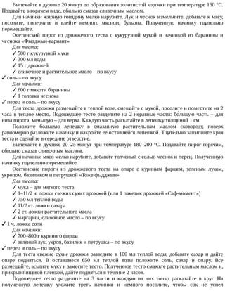 Выпекайте	в	духовке	20	минут	до	образования	золотистой	корочки	при	температуре	180	°C.
Подавайте	в	горячем	виде,	обильно	смазав	сливочным	маслом.
Для	начинки	жирную	говядину	мелко	нарубите.	Лук	и	чеснок	измельчите,	добавьте	к	мясу,
посолите,	 поперчите	 и	 влейте	 немного	 мясного	 бульона.	 Полученную	 начинку	 тщательно
перемешайте.
Осетинский	 пирог	 из	 дрожжевого	 теста	 с	 кукурузной	 мукой	 и	 начинкой	 из	 баранины	 и
чеснока	«Фыдджын-вариант»
Для	теста:
✓	500	г	кукурузной	муки
✓	300	мл	воды
✓	15	г	дрожжей
✓	сливочное	и	растительное	масло	–	по	вкусу
✓	соль	–	по	вкусу
Для	начинки:
✓	600	г	мякоти	баранины
✓	1	головка	чеснока
✓	перец	и	соль	–	по	вкусу
Для	теста	дрожжи	размешайте	в	теплой	воде,	смешайте	с	мукой,	посолите	и	поместите	на	2
часа	в	теплое	место.	Подошедшее	тесто	разделите	на	2	неравные	части:	бо́льшую	часть	–	для
низа	пирога,	меньшую	–	для	верха.	Каждую	часть	раскатайте	в	лепешку	толщиной	1	см.
Положите	 большую	 лепешку	 в	 смазанную	 растительным	 маслом	 сковороду,	 поверх
равномерно	разложите	начинку	и	накройте	ее	оставшейся	лепешкой.	Тщательно	защипните	края
теста	и	сделайте	в	середине	отверстие.
Выпекайте	в	духовке	20–25	минут	при	температуре	180–200	°C.	Подавайте	пирог	горячим,
обильно	смазав	сливочным	маслом.
Для	начинки	мясо	мелко	нарубите,	добавьте	толченый	с	солью	чеснок	и	перец.	Полученную
начинку	тщательно	перемешайте.
Осетинские	 пироги	 из	 дрожжевого	 теста	 на	 опаре	 с	 куриным	 фаршем,	 зеленым	 луком,
укропом,	базиликом	и	петрушкой	«Тоже	фыдджын»
Для	теста:
✓	мука	–	для	мягкого	теста
✓	1–11/2	ч.	ложки	свежих	сухих	дрожжей	(или	1	пакетик	дрожжей	«Саф-момент»)
✓	750	мл	теплой	воды
✓	11/2	ст.	ложки	сахара
✓	2	ст.	ложки	растительного	масла
✓	маргарин,	сливочное	масло	–	по	вкусу
✓	1	ч.	ложка	соли
Для	начинки:
✓	700–800	г	куриного	фарша
✓	зеленый	лук,	укроп,	базилик	и	петрушка	–	по	вкусу
✓	перец	и	соль	–	по	вкусу
Для	теста	свежие	сухие	дрожжи	разведите	в	100	мл	теплой	воды,	добавьте	сахар	и	дайте
опаре	 подняться.	 В	 оставшиеся	 650	 мл	 теплой	 воды	 положите	 соль,	 сахар	 и	 опару.	 Все
размешайте,	всыпьте	муку	и	замесите	тесто.	Полученное	тесто	смажьте	растительным	маслом	и,
прикрыв	пищевой	пленкой,	дайте	подняться	в	течение	2	часов.
Подошедшее	 тесто	 разделите	 на	 3	 части	 и	 каждую	 из	 них	 тонко	 раскатайте	 в	 круг.	 На
полученную	 лепешку	 уложите	 треть	 начинки	 и	 немного	 посолите,	 чтобы	 сок	 не	 успел
 
