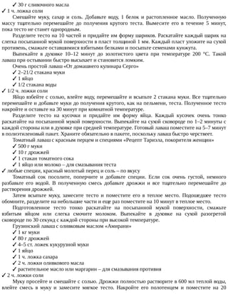 ✓	30	г	сливочного	масла
✓	1	ч.	ложка	соли
Смешайте	муку,	сахар	и	соль.	Добавьте	воду,	1	белок	и	растопленное	масло.	Полученную
массу	 тщательно	 перемешайте	 до	 получения	 крутого	 теста.	 Вымесите	 его	 в	 течение	 5	 минут,
пока	тесто	не	станет	однородным.
Разделите	тесто	на	10	частей	и	придайте	им	форму	шариков.	Раскатайте	каждый	шарик	на
слегка	посыпанной	мукой	поверхности	в	пласт	толщиной	1	мм.	Каждый	пласт	уложите	на	сухой
противень,	смажьте	оставшимися	взбитыми	белками	и	посыпьте	семенами	кунжута.
Выпекайте	 в	 духовке	 10–12	 минут	 до	 золотистого	 цвета	 при	 температуре	 200	 °C.	 Такой
лаваш	при	остывании	быстро	высыхает	и	становится	ломким.
Очень	простой	лаваш	«От	домашнего	кулинара	Серго»
✓	2–21/2	стакана	муки
✓	1	яйцо
✓	1/2	стакана	воды
✓	1/2	ч.	ложки	соли
Яйцо	взбейте	с	солью,	влейте	воду,	перемешайте	и	всыпьте	2	стакана	муки.	Все	тщательно
перемешайте	и	добавьте	муки	до	получения	крутого,	как	на	пельмени,	теста.	Полученное	тесто
накройте	и	оставьте	на	30	минут	при	комнатной	температуре.
Разделите	 тесто	 на	 кусочки	 и	 придайте	 им	 форму	 яйца.	 Каждый	 кусочек	 очень	 тонко
раскатайте	на	посыпанной	мукой	поверхности.	Выпекайте	на	сухой	сковороде	по	1–2	минуты	с
каждой	стороны	или	в	духовке	при	средней	температуре.	Готовый	лаваш	поместите	на	5–7	минут
в	полиэтиленовый	пакет.	Храните	обязательно	в	пакете,	поскольку	лаваш	быстро	черствеет.
Томатный	лаваш	с	красным	перцем	и	специями	«Рецепт	Тариэла,	покорителя	женщин»
✓	500	г	муки
✓	10	г	дрожжей
✓	1	стакан	томатного	сока
✓	1	яйцо	или	молоко	–	для	смазывания	теста
✓	любые	специи,	красный	молотый	перец	и	соль	–	по	вкусу
Томатный	 сок	 посолите,	 поперчите	 и	 добавьте	 специи.	 Если	 сок	 очень	 густой,	 немного
разбавьте	 его	 водой.	 В	 полученную	 смесь	 добавьте	 дрожжи	 и	 все	 тщательно	 перемешайте	 до
растворения	дрожжей.
Затем	 всыпьте	 муку,	 замесите	 тесто	 и	 поместите	 его	 в	 теплое	 место.	 Подошедшее	 тесто
обомните,	разделите	на	небольшие	части	и	еще	раз	поместите	на	10	минут	в	теплое	место.
Подготовленное	 тесто	 тонко	 раскатайте	 на	 посыпанной	 мукой	 поверхности,	 смажьте
взбитым	 яйцом	 или	 слегка	 смочите	 молоком.	 Выпекайте	 в	 духовке	 на	 сухой	 разогретой
сковороде	по	30	секунд	с	каждой	стороны	при	высокой	температуре.
Грузинский	лаваш	с	оливковым	маслом	«Амирани»
✓	1	кг	муки
✓	80	г	дрожжей
✓	4–5	ст.	ложек	кукурузной	муки
✓	1	яйцо
✓	1	ч.	ложка	сахара
✓	2	ч.	ложки	оливкового	масла
✓	растительное	масло	или	маргарин	–	для	смазывания	противня
✓	2	ч.	ложки	соли
Муку	просейте	и	смешайте	с	солью.	Дрожжи	полностью	растворите	в	600	мл	теплой	воды,
влейте	 смесь	 в	 муку	 и	 замесите	 мягкое	 тесто.	 Накройте	 его	 полотенцем	 и	 поместите	 на	 20
 