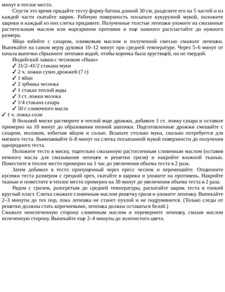 минут	в	теплое	место.
Спустя	это	время	придайте	тесту	форму	батона	длиной	30	см,	разделите	его	на	5	частей	и	из
каждой	 части	 скатайте	 шарик.	 Рабочую	 поверхность	 посыпьте	 кукурузной	 мукой,	 положите
шарики	и	каждый	из	них	слегка	придавите.	Полученные	толстые	лепешки	уложите	на	смазанные
растительным	 маслом	 или	 маргарином	 противни	 и	 еще	 намного	 распластайте	 до	 нужного
размера.
Яйцо	 взбейте	 с	 сахаром,	 оливковым	 маслом	 и	 полученной	 смесью	 смажьте	 лепешки.
Выпекайте	на	самом	верху	духовки	10–12	минут	при	средней	температуре.	Через	5–6	минут	от
начала	выпечки	сбрызните	лепешки	водой,	чтобы	корочка	была	хрустящей,	но	не	твердой.
Индийский	лаваш	с	чесноком	«Наан»
✓	31/2–41/2	стакана	муки
✓	2	ч.	ложки	сухих	дрожжей	(7	г)
✓	1	яйцо
✓	2	зубчика	чеснока
✓	1	стакан	теплой	воды
✓	3	ст.	ложки	молока
✓	1/4	стакана	сахара
✓	50	г	сливочного	масла
✓	1	ч.	ложка	соли
В	большой	миске	растворите	в	теплой	воде	дрожжи,	добавьте	1	ст.	ложку	сахара	и	оставьте
примерно	на	10	минут	до	образования	пенной	шапочки.	Подготовленные	дрожжи	смешайте	с
сахаром,	 молоком,	 взбитым	 яйцом	 и	 солью.	 Всыпьте	 столько	 муки,	 сколько	 потребуется	 для
мягкого	теста.	Вымешивайте	6–8	минут	на	слегка	посыпанной	мукой	поверхности	до	получения
однородного	теста.
Положите	тесто	в	миску,	тщательно	смазанную	растопленным	сливочным	маслом	(оставив
немного	 масла	 для	 смазывания	 лепешек	 и	 решетки	 гриля)	 и	 накройте	 влажной	 тканью.
Поместите	в	теплое	место	примерно	на	1	час	до	увеличения	объема	теста	в	2	раза.
Затем	 добавьте	 в	 тесто	 пропущенный	 через	 пресс	 чеснок	 и	 перемешайте.	 Отщипните
кусочки	теста	размером	с	грецкий	орех,	скатайте	в	шарики	и	уложите	на	противень.	Накройте
тканью	и	поместите	в	теплое	место	примерно	на	30	минут	до	увеличения	объема	теста	в	2	раза.
Рядом	 с	 грилем,	 разогретым	 до	 средней	 температуры,	 раскатайте	 шарик	 теста	 в	 тонкий
круглый	пласт.	Слегка	смажьте	сливочным	маслом	решетку	гриля	и	уложите	лепешку.	Выпекайте
2–3	минуты	до	тех	пор,	пока	лепешка	не	станет	пухлой	и	не	подрумянится.	(Только	следы	от
решетки	должны	стать	коричневыми,	лепешка	должна	оставаться	белой.)
Смажьте	 неиспеченную	 сторону	 сливочным	 маслом	 и	 переверните	 лепешку,	 смазав	 маслом
испеченную	сторону.	Выпекайте	еще	2–4	минуты	до	золотистого	цвета.
 