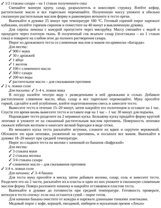 ✓	1/2	стакана	сахара	–	на	1	стакан	полученного	сока
Смешайте	 манную	 крупу,	 сахар,	 разрыхлитель	 и	 кокосовую	 стружку.	 Влейте	 кефир,
растительное	 масло	 и	 все	 тщательно	 перемешайте.	 Полученную	 массу	 уложите	 в	 обильно
смазанную	растительным	маслом	форму	и	равномерно	воткните	в	тесто	орехи.
Выпекайте	в	духовке	25	минут	при	температуре	180	°C.	Готовый	горячий	пирог	нарежьте
кубиками,	полейте	горячим	сиропом	и	поместите	на	40	минут	в	выключенную	духовку.
Для	 сиропа	 лимоны	 с	 кожурой	 пропустите	 через	 мясорубку.	 Массу	 смешайте	 с	 водой	 и
процедите	 через	 плотную	 ткань.	 В	 полученный	 сок	 всыпьте	 сахар	 (полстакана	 –	 на	 1	 стакан
сока)	и	поварите	на	слабом	огне	до	полного	растворения	сахара.
Пирог	из	дрожжевого	теста	со	сливочным	маслом	и	маком	по-армянски	«Багардж»
Для	теста:
✓	900	г	муки
✓	30	г	дрожжей
✓	1	яйцо
✓	1	желток
✓	100	г	сливочного	масла
✓	300	г	сахара
✓	200	мл	воды
✓	растительное	масло	–	для	смазывания	противня
✓	2	ч.	ложки	соли
Для	посыпки:	✓	3–4	ч.	ложки	мака
В	 посуду	 налейте	 теплую	 воду	 с	 разведенными	 в	 ней	 дрожжами	 и	 солью.	 Добавьте
растопленное	 сливочное	 масло,	 яйцо,	 сахар	 и	 все	 тщательно	 перемешайте.	 Муку	 просейте
горкой,	сделайте	в	ней	углубление,	влейте	подготовленную	смесь	и	замесите	тесто.
Вымесите	тесто	в	течение	15–20	минут,	затем	накройте	его	полотенцем	и	оставьте	на	1	час.
Спустя	это	время	вновь	вымесите	тесто	и	оставьте	еще	на	1	час	–	1	час	30	минут	для	подъема.
Подошедшее	тесто	разделите	на	2	неравных	куска.	Большему	куску	придайте	форму	круглой
лепешки	 и	 уложите	 ее	 на	 смазанный	 растительным	 маслом	 противень.	 Поверхность	 лепешки
смажьте	взбитым	желтком	и	нанесите	вилкой	бороздки	в	виде	сетки.
Из	 меньшего	 куска	 теста	 раскатайте	 жгутики,	 сложите	 их	 вдвое	 и	 скрутите	 веревочкой.
Обложите	 ею	 края	 лепешки,	 уложенной	 на	 противень,	 и	 посыпьте	 все	 маком.	 Выпекайте	 в
духовке	18–20	минут	при	средней	температуре.
Пирог	из	сладкого	теста	на	молоке	с	начинкой	из	бананов	«Бафрский»
Для	теста:
✓	3	стакана	муки
✓	2	стакана	молока
✓	3/4	стакана	сахара
✓	сливочное	масло	–	для	смазывания	противня
✓	1/4	ч.	ложки	соли
Для	начинки:	✓	3–4	банана
Для	 теста	 муку	 просейте	 в	 миску,	 затем	 добавьте	 молоко,	 сахар,	 соль	 и	 замесите	 тесто.
Разделите	его	на	2	части,	раскатайте	их	в	пласты	и	один	из	них	уложите	в	смазанную	сливочным
маслом	форму.	Поверх	разложите	начинку	и	накройте	оставшимся	пластом	теста.
Выпекайте	 в	 духовке	 до	 готовности	 при	 средней	 температуре.	 Готовность	 проверьте,
воткнув	в	тесто	спичку:	если	она	останется	сухой	–	пирог	готов.
Для	начинки	бананы	очистите	от	кожуры	и	нарежьте	длинными	тонкими	ломтиками.
Медовый	пирог	с	кофе,	корицей,	гвоздикой,	имбирем	и	мускатным	орехом	«Леках»
 