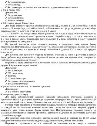 ✓	3	ст.	ложки	сахара
✓	1	стакан	воды
✓	4	ст.	ложки	растительного	масла	и	немного	–	для	смазывания	противня
✓	1/2	ч.	ложки	соли
Для	начинки:
✓	2	стакана	мака
✓	1	стакан	молока
✓	3/4	стакана	меда
✓	1/2	стакана	изюма	без	косточек
Для	теста	разведите	дрожжи	в	половине	стакана	воды,	всыпьте	1–2	ст.	ложки	муки	и	дайте
постоять	 10	 минут.	 Муку	 просейте	 горкой,	 добавьте	 соль,	 сахар,	 разведенные	 дрожжи,	 яйца,
оставшуюся	воду	и	вымесите	тесто	в	течение	5–7	минут.
За	2–3	минуты	до	конца	замеса	влейте	растительное	масло	и	продолжайте	вымешивать	до
тех	пор,	пока	тесто	не	перестанет	прилипать	к	рукам.	Накройте	посуду	с	тестом	и	поместите	на
2–3	часа	в	теплое	место.	Подошедшее	тесто	обомните	1–2	раза,	раскатайте	в	пласт	толщиной
1	см	и	разрежьте	на	квадратики.
На	 каждый	 квадратик	 теста	 положите	 начинку	 и	 защипните	 края,	 придав	 форму
треугольника.	Подготовленные	изделия	уложите	на	смазанный	растительным	маслом	противень
и	 дайте	 им	 расстояться	 в	 течение	 10	 минут.	 Выпекайте	 в	 духовке	 20–25	 минут	 при	 средней
температуре.
Для	 начинки	 мак	 промойте,	 обдайте	 кипятком,	 откиньте	 на	 сито	 и	 разотрите	 в	 ступке.
Затем	 добавьте	 мед,	 промытый	 и	 обсушенный	 изюм,	 молоко,	 все	 перемешайте,	 поварите	 на
слабом	огне	до	загустения	и	охладите.
Пирожки	из	теста	с	маргарином	и	лимонным	соком	и	начинкой	из	сушеных	слив	и	сахарной
пудры	«Хоменташен	с	черносливом»
Для	теста:
✓	3	стакана	муки
✓	250	г	маргарина
✓	2	желтка
✓	1/2	стакана	сахара
✓	1	ст.	ложка	лимонного	сока
✓	2	ст.	ложки	сметаны
✓	растительное	масло	–	для	смазывания	противня
Для	начинки:
✓	2–3	стакана	чернослива
✓	сахарная	пудра	–	по	вкусу
Для	 теста	 замороженный	 маргарин	 нарежьте	 небольшими	 кусочками,	 смешайте	 с
просеянной	мукой	и	разотрите	руками	до	получения	однородной	массы.	Затем	добавьте	сахар,
желтки,	лимонный	сок	и	сметану.	Замесите	тесто	и	поместите	его	на	2–3	часа	в	холодильник.
Готовое	тесто	раскатайте	в	тонкий	пласт	и	вырежьте	из	него	с	помощью	стакана	кружочки.
На	 каждый	 из	 них	 положите	 немного	 чернослива,	 слегка	 посыпьте	 его	 сахарной	 пудрой	 и
защипните	 края	 теста,	 придав	 форму	 полумесяца.	 Подготовленные	 пирожки	 уложите	 на
смазанный	 растительным	 маслом	 противень.	 Выпекайте	 в	 духовке	 до	 золотистого	 цвета	 при
средней	температуре.
Для	 начинки	 чернослив	 промойте,	 залейте	 горячей	 водой	 и	 оставьте	 на	 20–30	 минут.
Распаренный	чернослив	откиньте	на	дуршлаг,	удалите	косточки,	мякоть	измельчите.
Пирожки	 из	 дрожжевого	 теста	 с	 начинкой	 из	 топленого	 масла,	 сахара	 и	 шафрана
 