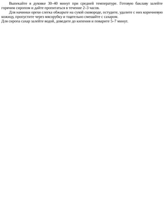 Выпекайте	 в	 духовке	 30–40	 минут	 при	 средней	 температуре.	 Готовую	 баклаву	 залейте
горячим	сиропом	и	дайте	пропитаться	в	течение	2–3	часов.
Для	начинки	орехи	слегка	обжарьте	на	сухой	сковороде,	остудите,	удалите	с	них	коричневую
кожицу,	пропустите	через	мясорубку	и	тщательно	смешайте	с	сахаром.
Для	сиропа	сахар	залейте	водой,	доведите	до	кипения	и	поварите	5–7	минут.
 