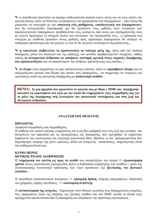  η εκπαίδευση απαιτείται να παρέχει ανθρωπιστική παιδεία στους νέους και να τους οξύνει την
κριτική σκέψη, ώστε να δύνανται να αποφύγουν την προπαγάνδα των διαφημίσεων…κάτι τέτοιο θα
μπορούσε να επιτευχθεί με την εισαγωγή ενός μαθήματος, «παιδαγωγική των διαφημίσεων»,
που θα λειτουργούσε σεμιναριακά και θα εξοικείωνε τους μαθητές στον εντοπισμό των
παραπλανητικών διαφημίσεων, προβάλλοντάς τους ορισμένες από αυτές και επισημαίνοντάς τους
με εκτενή σχολιασμό τα στοιχεία εκείνα που συνιστούν την προπαγάνδα τους…η εξάσκηση στη
συνέχεια με ανάθεση εργασιών στους μαθητές προς σχολιασμό διαφημίσεων θα επέφερε το
επιθυμητό αποτέλεσμα και στο μέλλον οι νέοι δε θα γίνονταν αντικείμενο εκμετάλλευσης…
 η οικογένεια επιβάλλεται να προστατεύσει τα νεότερα μέλη της, ιδίως από την παιδική
διαφήμιση, μέσω του διαλόγου και της επίδειξης των ψευδών προβαλλόμενων στοιχείων, καθώς
επίσης οι πνευματικοί άνθρωποι να ασκήσουν αυστηρή κριτική στους πομπούς διαφήμισης
που προπαγανδίζουν και να αποκαλύψουν την αλήθεια, αφυπνίζοντας τους πολίτες…
 το άτομο είναι απαραίτητο να μην αποδεικνύεται εύπιστο, αλλά να αμφισβητεί γόνιμα και να
επεξεργάζεται κριτικά όσα βλέπει και ακούει στις διαφημίσεις…να συμμετέχει σε ενέργειες και
οργανώσεις κατά της αρνητικής διαφήμισης με αποκλεισμό αγαθών…
ΑΝΑΛΥΣΗ ΤΟΥ ΘΕΜΑΤΟΣ
ΠΡΟΛΟΓΟΣ
Αγαπητοί συμμαθητές και συμμαθήτριες
Η εισβολή των μέσων μαζικής ενημέρωσης και η μεγάλη απήχησή τους στη ζωή μας ευνόησε και
διευκόλυνε την παρουσία και τις σκοπιμότητες της διαφήμισης, που εξελίχθηκε σε σημαντικό
παράγοντα του οικονομικού και ευρύτερα κοινωνικού βίου. Ωστόσο, η νέα πραγματικότητα που
δημιούργησε επέφερε όχι μόνο ωφέλειες, αλλά και δυσμενείς καταστάσεις, επηρεάζοντας διττά
την καθημερινότητά μας.
ΚΥΡΙΟ ΜΕΡΟΣ
ΘΕΤΙΚΟΣ ΡΟΛΟΣ ΔΙΑΦΗΜΙΣΗΣ
 ενημέρωση του πολίτη ως προς τα αγαθά που κατακλύζουν την αγορά  εξοικονόμηση
χρόνου στους καταναλωτές (καταργείται πλέον η διαδικασία αναζήτησης των αγαθών) / μέσω της
γνωστοποίησης δυνατότητα απόκτησης των νέων προϊόντων και βελτίωσης του βιοτικού
επιπέδου…
 προώθηση καταναλωτικού πνεύματος  εμπορική δράση, στήριξη επιχειρήσεων, διακίνηση
του χρήματος, κέρδη, επενδύσεις..  οικονομική ανάπτυξη
 καταπολέμηση της ανεργίας / δημιουργία νέων θέσεων εργασίας στις διαφημιστικές εταιρείες,
στις επιχειρήσεις λόγω της αύξησης της ζήτησης αγαθών και στα ΜΜΕ επειδή τα έσοδά τους
προέρχονται αποκλειστικά από τη διαφήμιση και επιτρέπουν την πρόσληψη προσωπικού…
3
ΘΕΜΑ: Σε μια ημερίδα που οργανώνει το σχολείο σας με θέμα « ΜΜΕ και διαφήμιση»
καλείστε να εκφωνήσετε ένα λόγο με τον οποίο θα ενημερώσετε τους συμμαθητές σας για
το ρόλο της διαφήμισης στη λειτουργία του κοινωνικού συστήματος και στη ζωή του
σύγχρονου ανθρώπου.
 