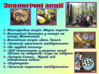 Міжнародна акція «Марш парків»
Екологічні десанти у сквері на
площі Жовтневій
Всесвітня акція «День Землі»
«Зелений проспект майбутнього»
«Не зрубай ялинку»
«200 тюльпанів» у рамках акції
«Ніхто не забутий, ніщо не забуте»
«Острів Слави» - Музей під
відкритим небом
«Первоцвіт»
«Зелений паросток майбутнього»
 