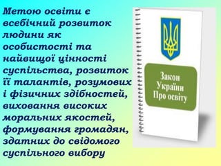 Метою освіти є
всебічний розвиток
людини як
особистості та
найвищої цінності
суспільства, розвиток
її талантів, розумових
і фізичних здібностей,
виховання високих
моральних якостей,
формування громадян,
здатних до свідомого
суспільного вибору
 