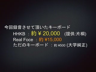 今回録音させて頂いたキーボード
HHKB ：約 ¥ 20,000 (提供:片桐)
Real Foce ：約 ¥15,000
ただのキーボード ：約 ¥500 (大学純正)
 