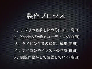 製作プロセス
１、アプリの名前を決める(白田，高田)
２、Xcode＆Swiftでコーディング(白田)
３、タイピング音の録音、編集(高田)
４、アイコンやイラストの作成(白田)
５、実際に動かして確認していく(高田)
 