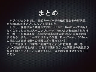 まとめ
本プロジェクトでは，高級キーボードの依存性とその解決策，
自作のiOS向けアプリについて提案した．
しかし，課題は多く残されており，HHKB，Realforceで満足し
なくなってしまった人へのアプローチ，使い古され洗練された神
キーボードの音の不足，Android端末向けの開発など未着手のま
まである．また，ユーザビリティの改善，ForceTouch，3DTouch
の対応など先進技術への挑戦なども残っている．
そこで今後は，日常的に利用できるように打鍵音，押し感，
UIUXを改善すると共に，これまで表れなかった問題点の発見及び
解消を図っていくことを考えている．以上の文章は全てテキトー
である．
 
