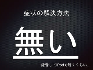 症状の解決方法
録音してiPodで聴くくらい…
 