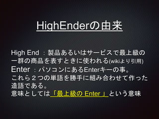 HighEnderの由来
High End ：製品あるいはサービスで最上級の
一群の商品を表すときに使われる(wikiより引用)
Enter ：パソコンにあるEnterキーの事。
これら２つの単語を勝手に組み合わせて作った
造語である。
意味としては「最上級の Enter 」という意味
 
